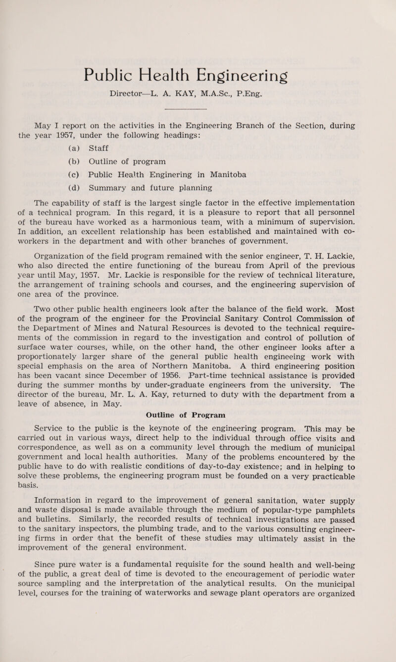 Public Health Engineering Director—L. A. KAY, M.A.Sc., P.Eng. May I report on the activities in the Engineering Branch of the Section, during the year 1957, under the following headings: (a) Staff (b) Outline of program (c) Public Health Enginering in Manitoba (d) Summary and future planning The capability of staff is the largest single factor in the effective implementation of a technical program. In this regard, it is a pleasure to report that all personnel of the bureau have worked as a harmonious team, with a minimum of supervision. In addition, an excellent relationship has been established and maintained with co¬ workers in the department and with other branches of government. Organization of the field program remained with the senior engineer, T. H. Lackie, who also directed the entire functioning of the bureau from April of the previous year until May, 1957. Mr. Lackie is responsible for the review of technical literature, the arrangement of training schools and. courses, and the engineering supervision of one area of the province. Two other public health engineers look after the balance of the field work. Most of the program of the engineer for the Provincial Sanitary Control Commission of the Department of Mines and Natural Resources is devoted to the technical require¬ ments of the commission in regard to the investigation and control of pollution of surface water courses, while, on the other hand, the other engineer looks after a proportionately larger share of the general public health engineeing work with special emphasis on the area of Northern Manitoba. A third engineering position has been vacant since December of 1956. Part-time technical assistance is provided during the summer months by under-graduate engineers, from the university. The director of the bureau, Mr. L. A. Kay, returned to duty with the department from a leave of absence, in May. Outline of Program Service to the public is the keynote of the engineering program. This may be carried out in various! ways, direct help to the individual through office visits and correspondence, as well as on a community level through the medium of municipal government and local health authorities. Many of the problems encountered by the public have to do with realistic conditions of day-to-day existence; and in helping to solve these problems, the engineering program must be founded on a very practicable basis. Information in regard to the improvement of general sanitation, water supply and waste disposal is made available through the medium of popular-type pamphlets and bulletins. Similarly, the recorded results of technical investigations are passed to the sanitary inspectors, the plumbing trade, and to the various consulting engineer¬ ing firms in order that the benefit of these studies may ultimately assist in the improvement of the general environment. Since pure water is a fundamental requisite for the sound health and well-being of the public, a great deal of time is devoted to the encouragement of periodic water source sampling and the interpretation of the analytical results. On the municipal level, courses for the training of waterworks and sewage plant operators are organized