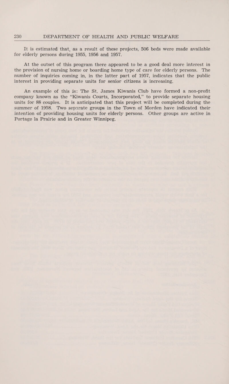 It is estimated that, as a result of these projects, 506 beds were made available for elderly persons during 1955, 1956 and 1957. At the outset of this program there appeared to be a good deal more interest in the provision of nursing home or boarding home type of care for elderly persons. The number of inquiries coming in, in the latter part of 1957, indicates that the public interest in providing separate units for senior citizens is increasing. An example of this as: The St. James Kiwanis Club have formed a non-profit company known as the “Kiwanis Courts, Incorporated,” to provide separate housing units for 88 couples. It is anticipated that this project will be completed during the summer of 1958. Two separate groups in the Town of Morden have indicated their intention of providing housing units for elderly persons. Other groups are active in Portage la Prairie and in Greater Winnipeg.