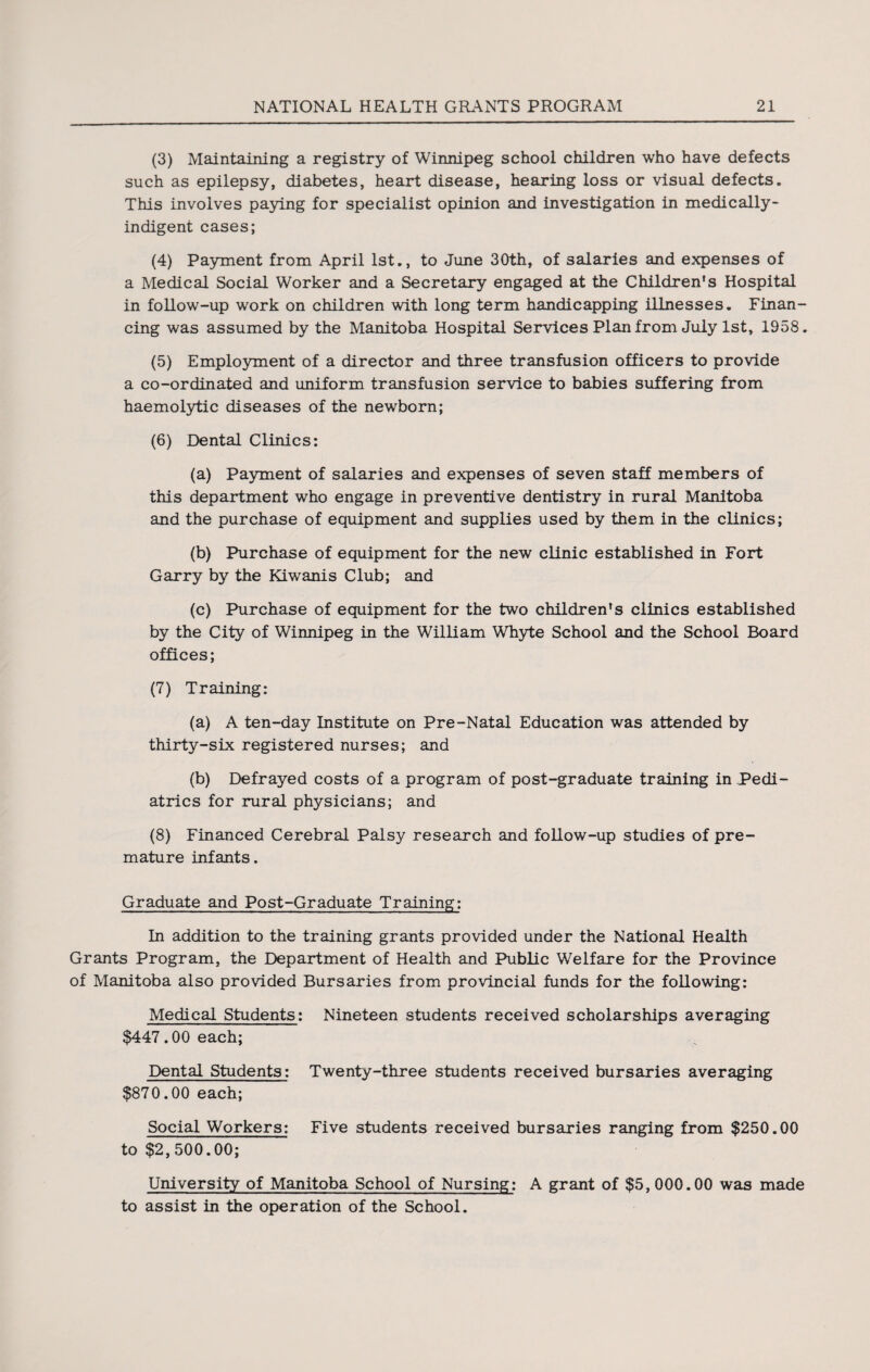 (3) Maintaining a registry of Winnipeg school children who have defects such as epilepsy, diabetes, heart disease, hearing loss or visual defects. This involves paying for specialist opinion and investigation in medically* indigent cases; (4) Payment from April 1st., to June 30th, of salaries and expenses of a Medical Social Worker and a Secretary engaged at the Children's Hospital in follow-up work on children with long term handicapping illnesses. Finan¬ cing was assumed by the Manitoba Hospital Services Plan from July 1st, 1958. (5) Employment of a director and three transfusion officers to provide a co-ordinated and uniform transfusion service to babies suffering from haemolytic diseases of the newborn; (6) Dental Clinics: (a) Payment of salaries and expenses of seven staff members of this department who engage in preventive dentistry in rural Manitoba and the purchase of equipment and supplies used by them in the clinics; (b) Purchase of equipment for the new clinic established in Fort Garry by the Kiwanis Club; and (c) Purchase of equipment for the two children's clinics established by the City of Winnipeg in the William Whyte School and the School Board offices; (7) Training: (a) A ten-day Institute on Pre-Natal Education was attended by thirty-six registered nurses; and (b) Defrayed costs of a program of post-graduate training in Pedi¬ atrics for rural physicians; and (8) Financed Cerebral Palsy research and follow-up studies of pre¬ mature infants. Graduate and Post-Graduate Training: In addition to the training grants provided under the National Health Grants Program, the Department of Health and Public Welfare for the Province of Manitoba also provided Bursaries from provincial funds for the following: Medical Students: Nineteen students received scholarships averaging $447.00 each; Dental Students: Twenty-three students received bursaries averaging $870.00 each; Social Workers: Five students received bursaries ranging from $250.00 to $2, 500.00; University of Manitoba School of Nursing: A grant of $5, 000.00 was made to assist in the operation of the School.