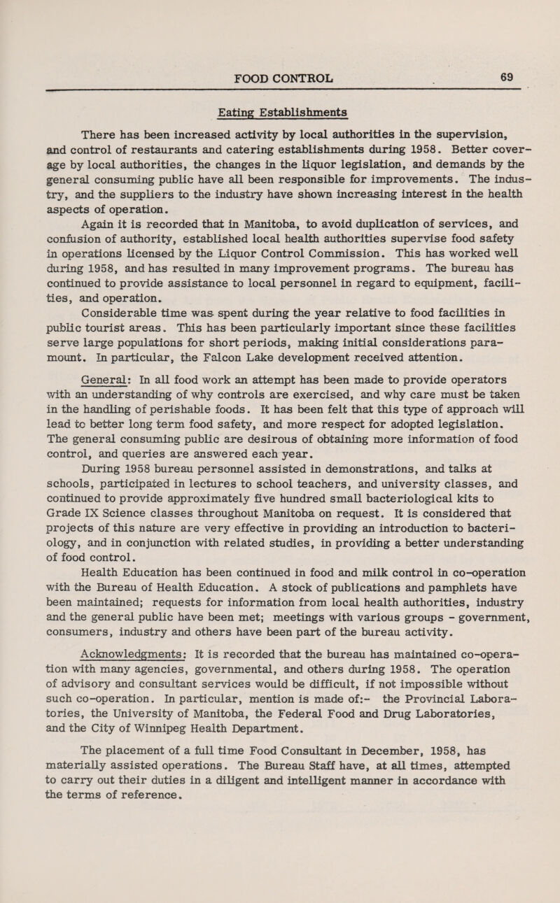 Eating Establishments There has been increased activity by local authorities in the supervision, and control of restaurants and catering establishments during 1958. Better cover¬ age by local authorities, the changes in the liquor legislation, and demands by the general consuming public have all been responsible for improvements. The indus¬ try, and the suppliers to the industry have shown increasing interest in the health aspects of operation. Again it is recorded that in Manitoba, to avoid duplication of services, and confusion of authority, established local health authorities supervise food safety in operations licensed by the Liquor Control Commission. This has worked well during 1958, and has resulted in many improvement programs. The bureau has continued to provide assistance to local personnel in regard to equipment, facili¬ ties, and operation. Considerable time was spent during the year relative to food facilities in public tourist areas. This has been particularly important since these facilities serve large populations for short periods, making initial considerations para¬ mount. In particular, the Falcon Lake development received attention. General; In all food work an attempt has been made to provide operators with an understanding of why controls are exercised, and why care must be taken in the handling of perishable foods. It has been felt that this type of approach will lead to better long term food safety, and more respect for adopted legislation. The general consuming public are desirous of obtaining more information of food control, and queries are answered each year. During 1958 bureau personnel assisted in demonstrations, and talks at schools, participated in lectures to school teachers, and university classes, and continued to provide approximately five hundred small bacteriological kits to Grade IX Science classes throughout Manitoba on request. It is considered that projects of this nature are very effective in providing an introduction to bacteri¬ ology, and in conjunction with related studies, in providing a better understanding of food control. Health Education has been continued in food and milk control in co-operation with the Bureau of Health Education. A stock of publications and pamphlets have been maintained; requests for information from local health authorities, industry and the general public have been met; meetings with various groups - government, consumers, industry and others have been part of the bureau activity. Acknowledgments: It is recorded that the bureau has maintained co-opera¬ tion with many agencies, governmental, and others during 1958. The operation of advisory and consultant services would be difficult, if not impossible without such co-operation. In particular, mention is made of:- the Provincial Labora¬ tories, the University of Manitoba, the Federal Food and Drug Laboratories, and the City of Winnipeg Health Department. The placement of a full time Food Consultant in December, 1958, has materially assisted operations. The Bureau Staff have, at all times, attempted to carry out their duties in a diligent and intelligent manner in accordance with the terms of reference.
