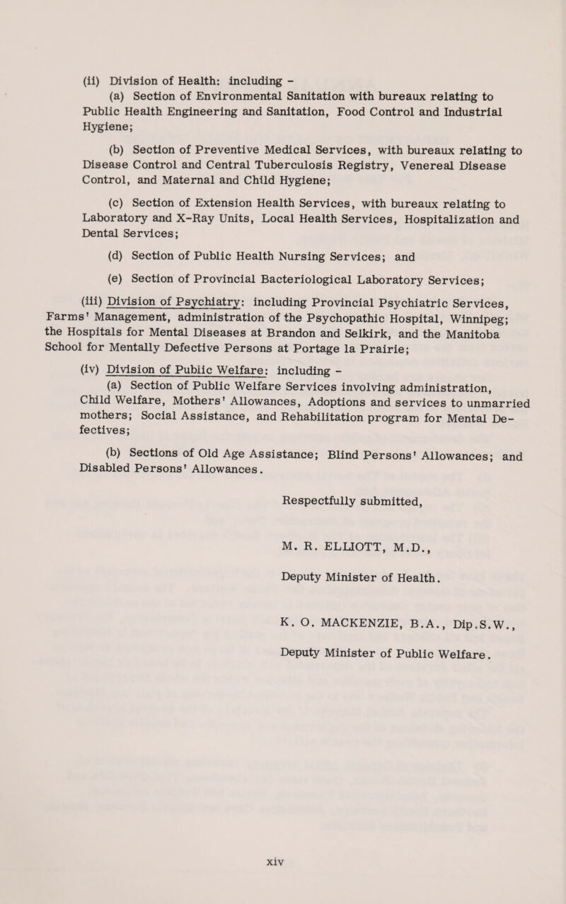 (ii) Division of Health: including - (a) Section of Environmental Sanitation with bureaux relating to Public Health Engineering and Sanitation, Food Control and Industrial Hygiene; (b) Section of Preventive Medical Services, with bureaux relating to Disease Control and Central Tuberculosis Registry, Venereal Disease Control, and Maternal and Child Hygiene; (c) Section of Extension Health Services, with bureaux relating to Laboratory and X-Ray Units, Local Health Services, Hospitalization and Dental Services; (d) Section of Public Health Nursing Services; and (e) Section of Provincial Bacteriological Laboratory Services; (iii) Division of Psychiatry: including Provincial Psychiatric Services, Farms’ Management, administration of the Psychopathic Hospital, Winnipeg; the Hospitals for Mental Diseases at Brandon and Selkirk, and the Manitoba School for Mentally Defective Persons at Portage la Prairie; (iv) Division of Public Welfare: including - (a) Section of Public Welfare Services involving administration, Child Welfare, Mothers' Allowances, Adoptions and services to unmarried mothers; Social Assistance, and Rehabilitation program for Mental De¬ fectives; (b) Sections of Old Age Assistance; Blind Persons’ Allowances; and Disabled Persons’ Allowances. Respectfully submitted, M. R. ELLIOTT, M.D., Deputy Minister of Health. K. O. MACKENZIE, B.A., Dip.S.W., Deputy Minister of Public Welfare.