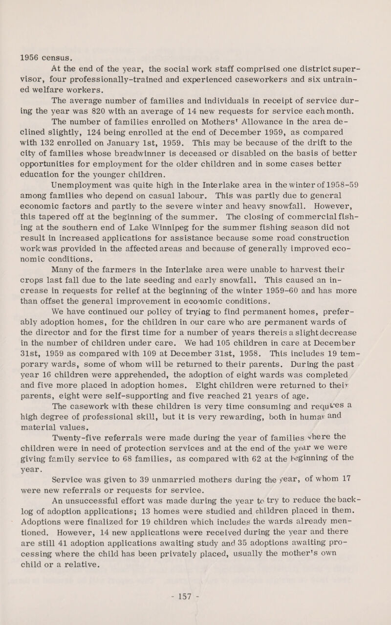 1956 census. At the end of the year, the social work staff comprised one district super¬ visor, four professionally-trained and experienced caseworkers and six untrain¬ ed welfare workers. The average number of families and individuals in receipt of service dur¬ ing the year was 820 with an average of 14 new requests for service each month. The number of families enrolled on Mothers’ Allowance in the area de¬ clined slightly, 124 being enrolled at the end of December 1959, as compared with 132 enrolled on January 1st, 1959. This may be because of the drift to the city of families whose breadwinner is deceased or disabled on the basis of better opportunities for employment for the older children and in some cases better education for the younger children. Unemployment was quite high in the Interlake area in the winter of 1958-59 among families who depend on casual labour. This was partly due to general economic factors and partly to the severe winter and heavy snowfall. However, this tapered off at the beginning of the summer. The closing of commercial fish¬ ing at the southern end of Lake Winnipeg for the summer fishing season did not result in increased applications for assistance because some road construction work was provided in the affected areas and because of generally improved eco¬ nomic conditions. Many of the farmers in the Interlake area were unable to harvest their crops last fall due to the late seeding and early snowfall. This caused an in¬ crease in requests for relief at the beginning of the winter 1959-60 and has more than offset the general improvement in economic conditions. We have continued our policy of trying to find permanent homes, prefer¬ ably adoption homes, for the children in our care who are permanent wards of the director and for the first time for a number of years thereis a slight decrease in the number of children under care. We had 105 children in care at December 31st, 1959 as compared with 109 at December 31st, 1958. This includes 19 tem¬ porary wards, some of whom will be returned to their parents. During the past year 16 children were apprehended, the adoption of eight wards was completed and five more placed in adoption homes. Eight children were returned to their parents, eight were self-supporting and five reached 21 years of age. The casework with these children is very time consuming and requ^’es a high degree of professional skill, but it is very rewarding, both in humar and material values. Twenty-five referrals were made during the year of families vhere the children were in need of protection services and at the end of the ycar we were giving family service to 68 families, as compared with 62 at the beginning of the year. Service was given to 39 unmarried mothers during the year, of whom 17 were new referrals or requests for service. An unsuccessful effort was made during the year to try to reduce the back¬ log of adoption applications; 13 homes were studied and children placed in them. Adoptions were finalized for 19 children which includes the wards already men¬ tioned. However, 14 new applications were received during the year and there are still 41 adoption applications awaiting study and 35 adoptions awaiting pro¬ cessing where the child has been privately placed, usually the mother’s own child or a relative.