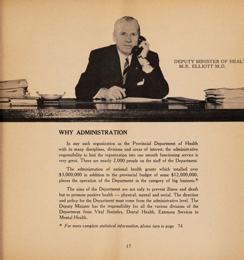 WHY ADMINISTRATION In any such organization as the Provincial Department of Health with its many disciplines, divisions and areas of interest, the administrative responsibility to knit the organization into one smooth functioning service is very great. There are nearly 2,000 people on the staff of the Department. The administration of national health grants which totalled over $3,000,000 in addition to the provincial budget of some $12,000,000, places the operation of the Department in the category of big business.* The aims of the Department are not only to prevent illness and death but to promote positive health — physical, mental and social. The direction and policy for the Department must come from the administrative level. The Deputy Minister has the responsibility for all the various divisions of the Department from Vital Statistics, Dental Health, Extenson Services to Mental Health. * For more complete statistical information, please turn to page 74