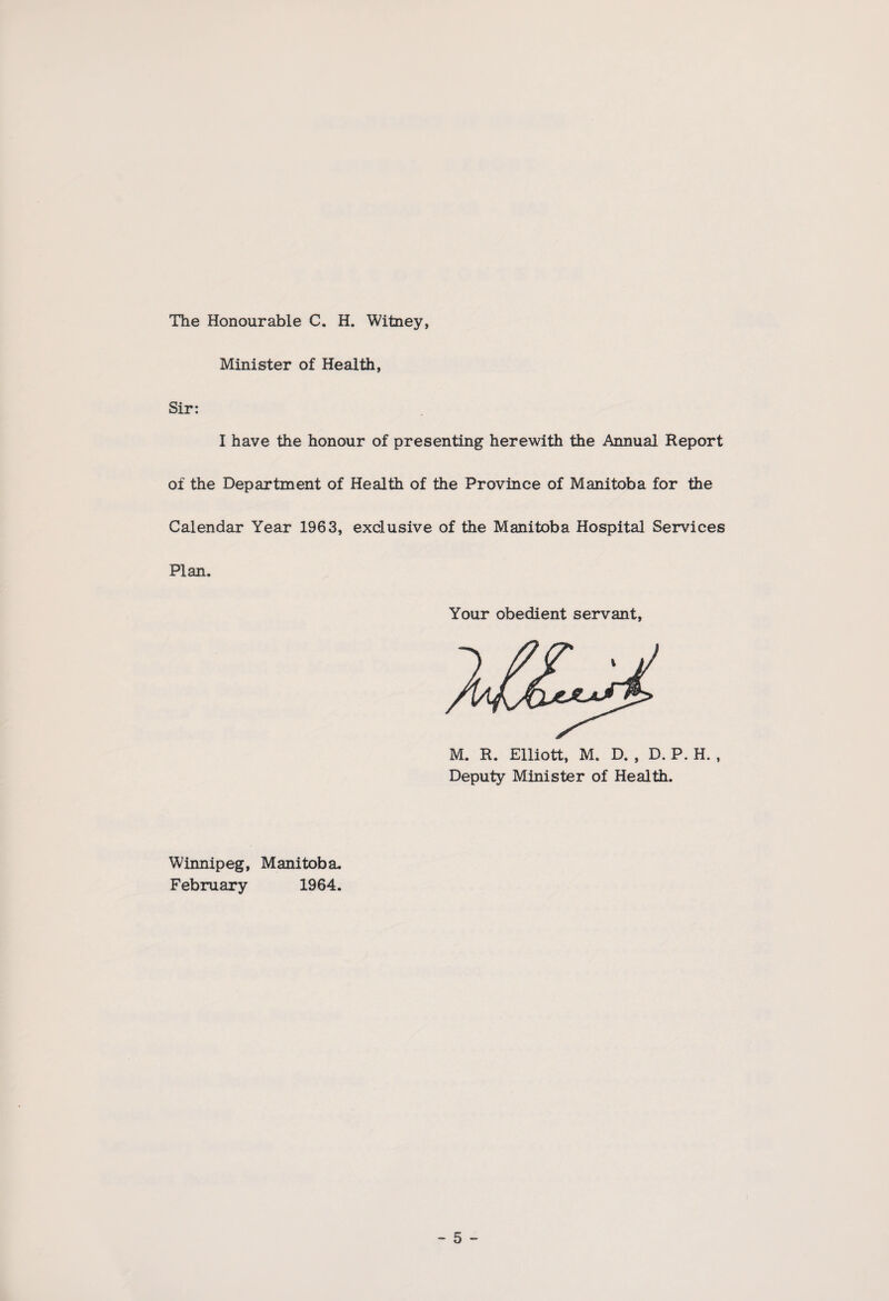 The Honourable C. H. Witney, Minister of Health, Sir: I have the honour of presenting herewith the Annual Report of the Department of Health of the Province of Manitoba for the Calendar Year 1963, exclusive of the Manitoba Hospital Services Plan. Your obedient servant, M. R. Elliott, M. D. , D. P. H. , Deputy Minister of Health. Winnipeg, Manitoba. February 1964.