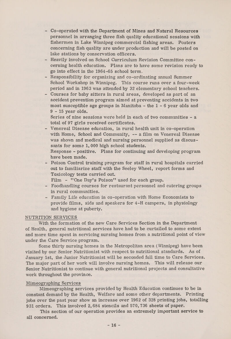 - Co-operated with the Department of Mines and Natural Resources personnel in arranging three fish quality educational sessions with fishermen in Lake Winnipeg commercial fishing areas. Posters concerning fish quality are under production and will be posted on lake stations by conservation officers. - Heavily involved on School Curriculum Revision Committee con¬ cerning health education. Plans are to have some revision ready to go into effect in the 1964-65 school term, - Responsibility for organizing and co-ordinating annual Summer School Workshop in Winnipeg. This course runs over a four-week period and in 1963 was attended by 32 elementary school teachers. - Courses for baby sitters in rural areas, developed as part of an accident prevention program aimed at preventing accidents in two most susceptible age groups in Manitoba - the 1-6 year olds and 9-15 year olds. Series of nine sessions were held in each of two communities - a total of 97 girls received certificates. - Venereal Disease education, in rural health unit in co-operation with Home, School and Community, — a film on Venereal Disease was shown and medical and nursing personnel supplied as discus¬ sants for some 1, 000 high school students. Response - positive. Plans for continuing and developing program have been made. - Poison Control training program for staff in rural hospitals carried out to familiarize staff with the Seeley Wheel, report forms and Toxicology tests carried out. Film - ’’One Day’s Poison” used for each group. - Foodhandling courses for restaurant personnel and catering groups in rural communities. - Family Life education in co-operation with Home Economists to provide films, aids and speakers for 4-H campers, in physiology and hygiene at puberty. NUTRITION SERVICES With the formation of the new Care Services Section in the Department of Health, general nutritional services have had to be curtailed to some extent and more time spent in servicing nursing homes from a nutritional point of view under the Care Service program. Some thirty nursing homes in the Metropolitan area (Winnipeg) have been visited by our Senior Nutritionist with respect to nutritional standards. As of January 1st, the Junior Nutritionist wall be seconded full time to Care Services. The major part of her work wall involve nursing homes. This will release our Senior Nutritionist to continue with general nutritional projects and consultative work throughout the province. Mimeographing Services Mimeographing services provided by Health Education continues to be in constant demand by the Health, Welfare and some other departments. Printing jobs over the past year show an increase over 1962 of 328 printing jobs, totalling 931 orders. This involved 2,684 stencils and 570, 736 sheets of paper. This section of our operation provides an extremely important service to all concerned.