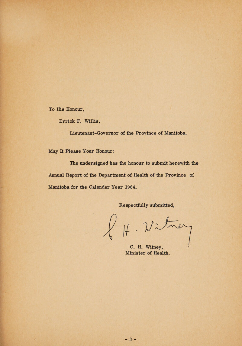 To His Honour, Errick F. Willis, Lieutenant-Governor of the Province of Manitoba. May It Please Your Honour: The undersigned has the honour to submit herewith the Annual Report of the Department of Health of the Province of Manitoba for the Calendar Year 1964. Respectfully submitted, C. H. Witney, Minister of Health.