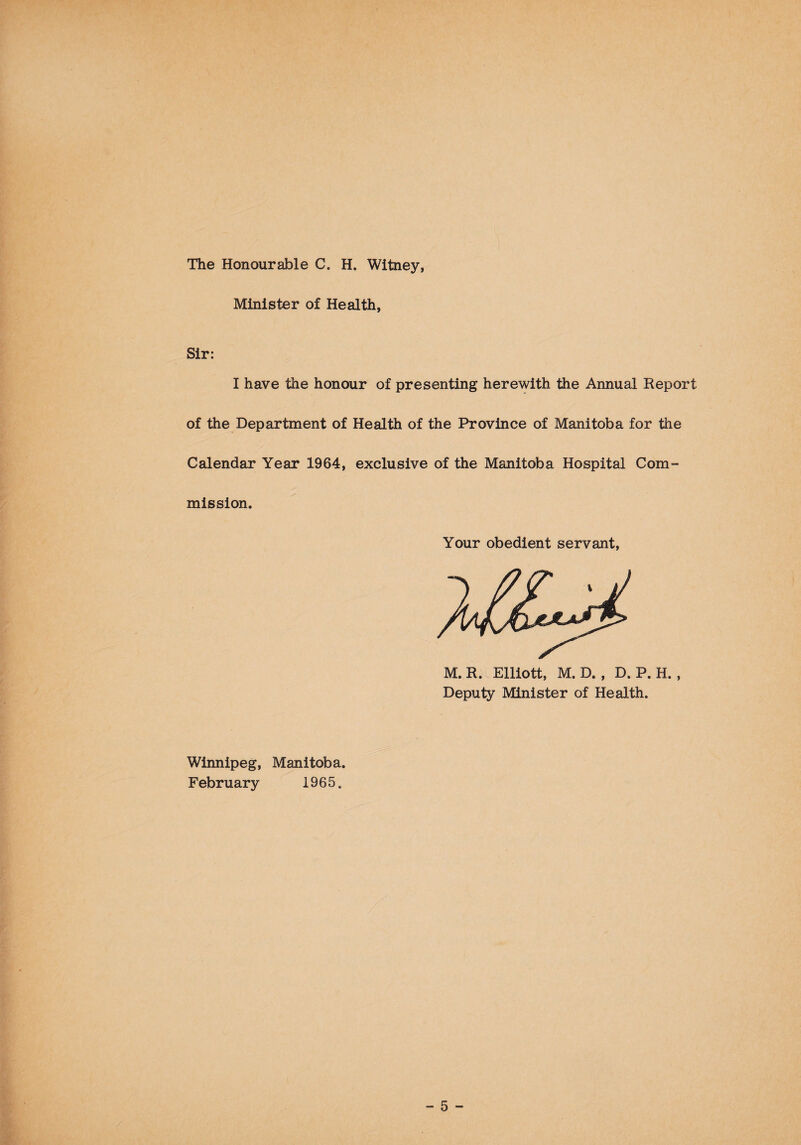 The Honourable C. H. Witney, Minister of Health, Sir: I have the honour of presenting herewith the Annual Report of the Department of Health of the Province of Manitoba for the Calendar Year 1964, exclusive of the Manitoba Hospital Com¬ mission. Your obedient servant, M.R. Elliott, M. D. , D. P. H. , Deputy Minister of Health. Winnipeg, Manitoba. February 1965.