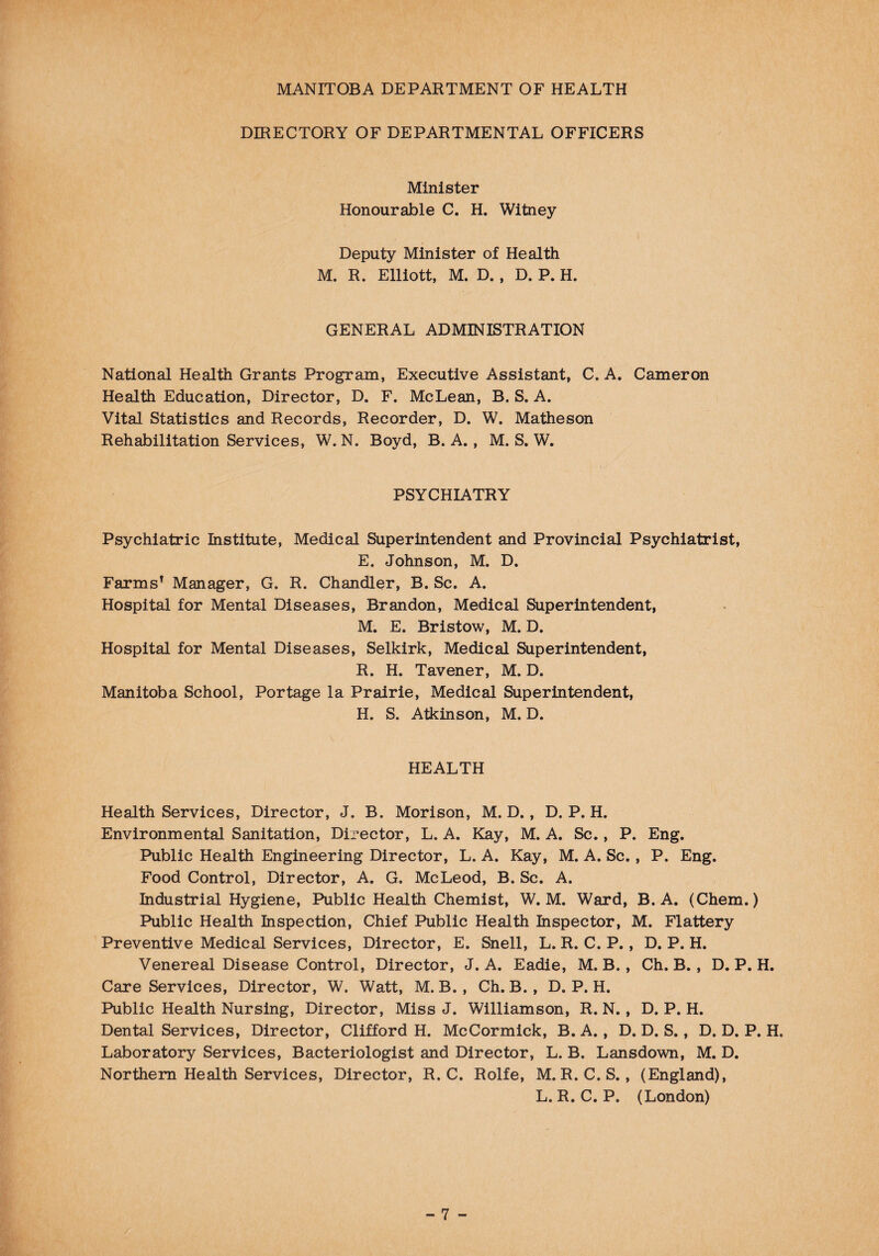 DIRECTORY OF DEPARTMENTAL OFFICERS Minister Honourable C. H. Witney Deputy Minister of Health M. R. Elliott, M. D. , D. P. H. GENERAL ADMINISTRATION National Health Grants Program, Executive Assistant, C. A. Cameron Health Education, Director, D. F. McLean, B. S. A. Vital Statistics and Records, Recorder, D. W. Matheson Rehabilitation Services, W. N. Boyd, B. A., M. S. W. PSYCHIATRY Psychiatric Institute, Medical Superintendent and Provincial Psychiatrist, E. Johnson, M. D. Farms1 Manager, G. R. Chandler, B. Sc. A. Hospital for Mental Diseases, Brandon, Medical Superintendent, M. E. Bristow, M. D. Hospital for Mental Diseases, Selkirk, Medical Superintendent, R. H. Tavener, M. D. Manitoba School, Portage la Prairie, Medical Superintendent, H. S. Atkinson, M. D. HEALTH Health Services, Director, J. B. Morison, M. D. , D. P. H. Environmental Sanitation, Director, L. A. Kay, M. A. Sc., P. Eng. Public Health Engineering Director, L. A. Kay, M. A. Sc., P. Eng. Food Control, Director, A. G. McLeod, B. Sc. A. Industrial Hygiene, Public Health Chemist, W. M. Ward, B. A. (Chem.) Public Health Inspection, Chief Public Health Inspector, M. Flattery Preventive Medical Services, Director, E. Snell, L. R. C. P., D. P. H. Venereal Disease Control, Director, J. A. Eadie, M. B., Ch. B., D. P. H. Care Services, Director, W. Watt, M. B. , Ch. B. , D. P. H. Public Health Nursing, Director, Miss J. Williamson, R. N. , D. P. H. Dental Services, Director, Clifford H. McCormick, B. A., D. D. S., D. D. P. H. Laboratory Services, Bacteriologist and Director, L. B. Lansdown, M. D. Northern Health Services, Director, R. C. Rolfe, M. R. C.S., (England), L. R. C. P. (London)