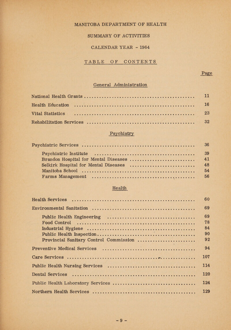 SUMMARY OF ACTIVITIES CALENDAR YEAR - 1964 TABLE OF CONTENTS Page General Administration National Health Grants. 11 Health Education . 16 Vital Statistics . 23 Rehabilitation Services . 32 Psychiatry Psychiatric Services . 36 Psychiatric Institute . 39 Brandon Hospital for Mental Diseases .... 41 Selkirk Hospital for Mental Diseases . 48 Manitoba School . 54 Farms Management . 56 Health Health Services ....... 60 Environmental Sanitation . 69 Public Health Engineering . 69 Food Control .......... 78 Industrial Hygiene ... 84 Public Health Inspection....... 90 Provincial Sanitary Control Commission . 92 Preventive Medical Services ..... 94 Care Services .... ... 107 Public Health Nursing Services ..... 114 Dental Services .. 120 Public Health Laboratory Services .... 124 Northern Health Services . 129