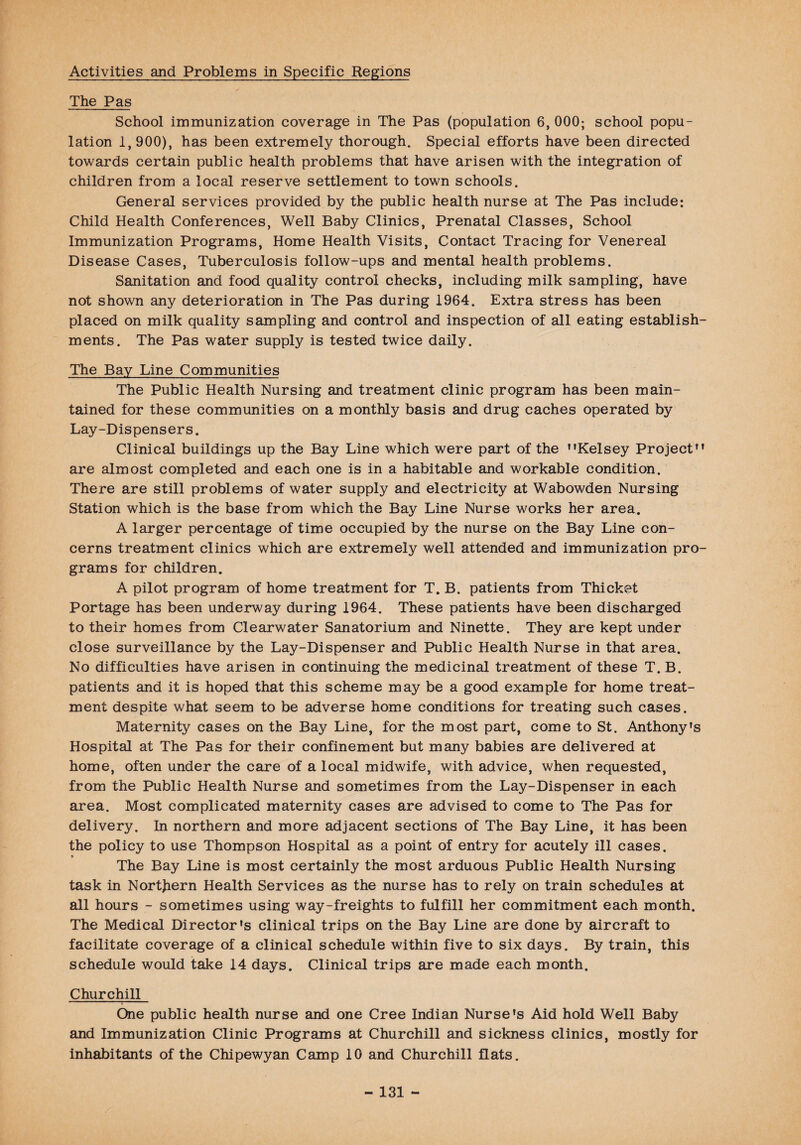 Activities and Problems in Specific Regions The Pas School immunization coverage in The Pas (population 6, 000; school popu¬ lation 1,900), has been extremely thorough. Special efforts have been directed towards certain public health problems that have arisen with the integration of children from a local reserve settlement to town schools. General services provided by the public health nurse at The Pas include; Child Health Conferences, Well Baby Clinics, Prenatal Classes, School Immunization Programs, Home Health Visits, Contact Tracing for Venereal Disease Cases, Tuberculosis follow-ups and mental health problems. Sanitation and food quality control checks, including milk sampling, have not shown any deterioration in The Pas during 1964. Extra stress has been placed on milk quality sampling and control and inspection of all eating establish¬ ments. The Pas water supply is tested twice daily. The Bay Line Communities The Public Health Nursing and treatment clinic program has been main¬ tained for these communities on a monthly basis and drug caches operated by Lay-Dispensers. Clinical buildings up the Bay Line which were part of the Kelsey Project are almost completed and each one is in a habitable and workable condition. There are still problems of water supply and electricity at Wabowden Nursing Station which is the base from which the Bay Line Nurse works her area. A larger percentage of time occupied by the nurse on the Bay Line con¬ cerns treatment clinics which are extremely well attended and immunization pro¬ grams for children. A pilot program of home treatment for T. B. patients from Thicket Portage has been underway during 1964. These patients have been discharged to their homes from Clearwater Sanatorium and Ninette. They are kept under close surveillance by the Lay-Dispenser and Public Health Nurse in that area. No difficulties have arisen in continuing the medicinal treatment of these T. B. patients and it is hoped that this scheme may be a good example for home treat¬ ment despite what seem to be adverse home conditions for treating such cases. Maternity cases on the Bay Line, for the most part, come to St. Anthony’s Hospital at The Pas for their confinement but many babies are delivered at home, often under the care of a local midwife, with advice, when requested, from the Public Health Nurse and sometimes from the Lay-Dispenser in each area. Most complicated maternity cases are advised to come to The Pas for delivery. In northern and more adjacent sections of The Bay Line, it has been the policy to use Thompson Hospital as a point of entry for acutely ill cases. * The Bay Line is most certainly the most arduous Public Health Nursing task in Northern Health Services as the nurse has to rely on train schedules at all hours - sometimes using way-freights to fulfill her commitment each month. The Medical Director's clinical trips on the Bay Line are done by aircraft to facilitate coverage of a clinical schedule within five to six days. By train, this schedule would take 14 days. Clinical trips are made each month. Churchill One public health nurse and one Cree Indian Nurse's Aid hold Well Baby and Immunization Clinic Programs at Churchill and sickness clinics, mostly for inhabitants of the Chipewyan Camp 10 and Churchill flats.