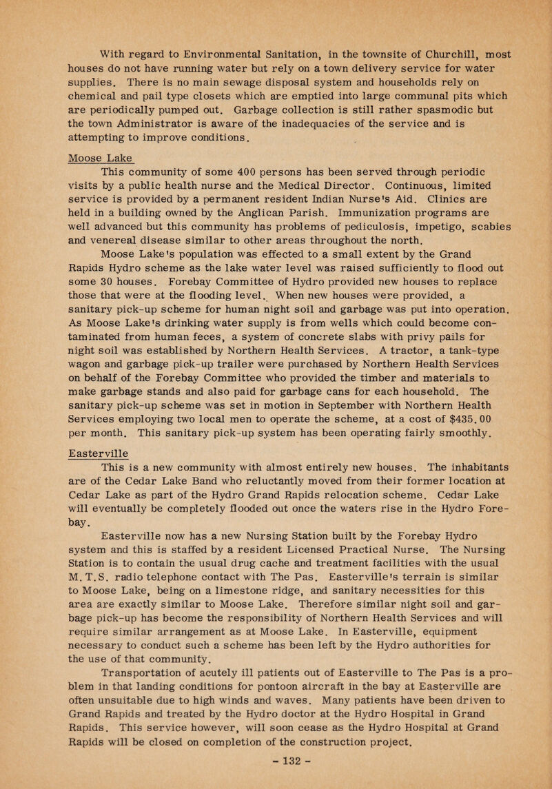 With regard to Environmental Sanitation, in the townsite of Churchill, most houses do not have running water but rely on a town delivery service for water supplies. There is no main sewage disposal system and households rely on chemical and pail type closets which are emptied into large communal pits which are periodically pumped out. Garbage collection is still rather spasmodic but the town Administrator is aware of the inadequacies of the service and is attempting to improve conditions. Moose Lake This community of some 400 persons has been served through periodic visits by a public health nurse and the Medical Director. Continuous, limited service is provided by a permanent resident Indian Nurse's Aid. Clinics are held in a building owned by the Anglican Parish. Immunization programs are well advanced but this community has problems of pediculosis, impetigo, scabies and venereal disease similar to other areas throughout the north. Moose Lake's population was effected to a small extent by the Grand Rapids Hydro scheme as the lake water level was raised sufficiently to flood out some 30 houses. Forebay Committee of Hydro provided new houses to replace those that were at the flooding level. When new houses were provided, a sanitary pick-up scheme for human night soil and garbage was put into operation. As Moose Lake's drinking water supply is from wells which could become con¬ taminated from human feces, a system of concrete slabs with privy pails for night soil was established by Northern Health Services. A tractor, a tank-type wagon and garbage pick-up trailer were purchased by Northern Health Services on behalf of the Forebay Committee who provided the timber and materials to make garbage stands and also paid for garbage cans for each household. The sanitary pick-up scheme was set in motion in September with Northern Health Services employing two local men to operate the scheme, at a cost of $435. 00 per month. This sanitary pick-up system has been operating fairly smoothly. Easterville This is a new community with almost entirely new houses. The inhabitants are of the Cedar Lake Band who reluctantly moved from their former location at Cedar Lake as part of the Hydro Grand Rapids relocation scheme. Cedar Lake will eventually be completely flooded out once the waters rise in the Hydro Fore¬ bay. Easterville now has a new Nursing Station built by the Forebay Hydro system and this is staffed by a resident Licensed Practical Nurse. The Nursing Station is to contain the usual drug cache and treatment facilities with the usual M. T.S. radio telephone contact with The Pas. Easterville's terrain is similar to Moose Lake, being on a limestone ridge, and sanitary necessities for this area are exactly similar to Moose Lake. Therefore similar night soil and gar¬ bage pick-up has become the responsibility of Northern Health Services and will require similar arrangement as at Moose Lake. In Easterville, equipment necessary to conduct such a scheme has been left by the Hydro authorities for the use of that community. Transportation of acutely ill patients out of Easterville to The Pas is a pro¬ blem in that landing conditions for pontoon aircraft in the bay at Easterville are often unsuitable due to high winds and waves. Many patients have been driven to Grand Rapids and treated by the Hydro doctor at the Hydro Hospital in Grand Rapids. This service however, will soon cease as the Hydro Hospital at Grand Rapids will be closed on completion of the construction project.