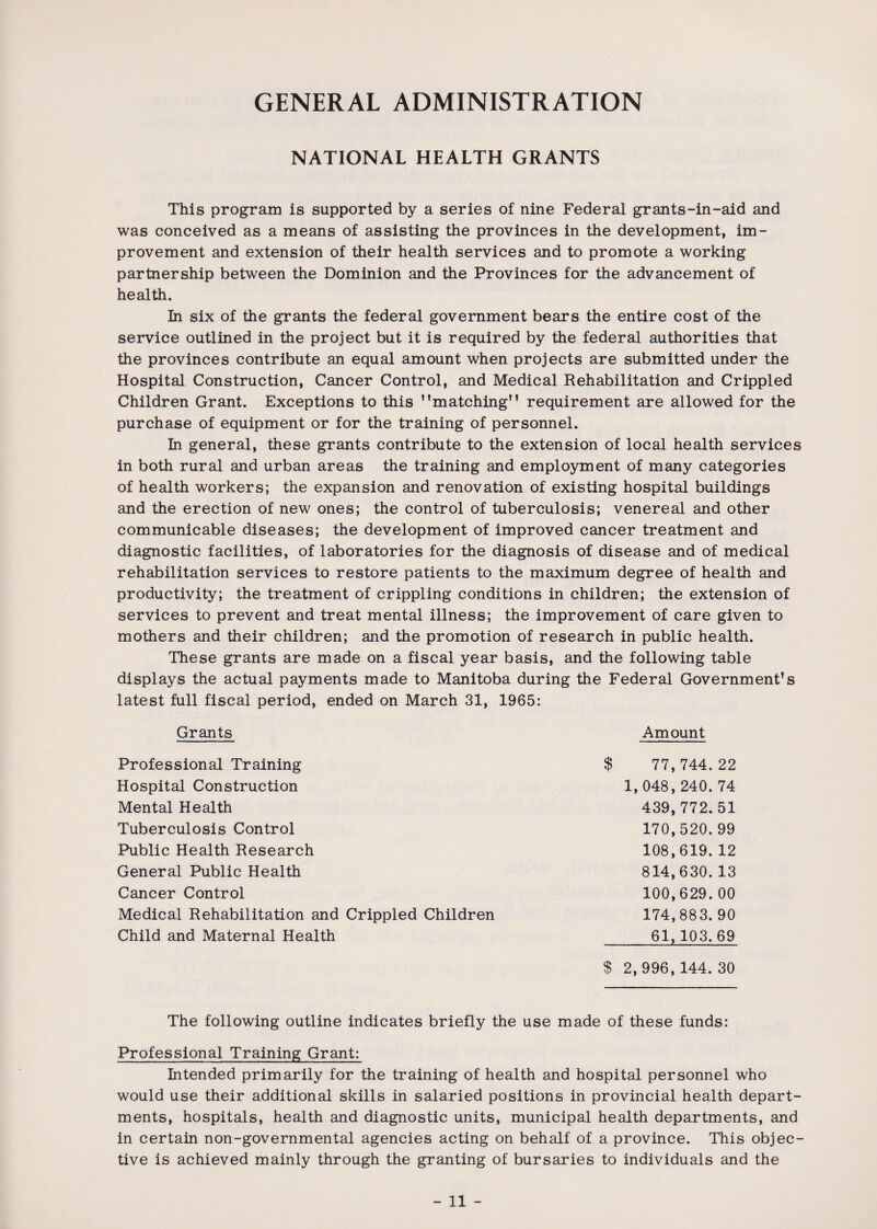GENERAL ADMINISTRATION NATIONAL HEALTH GRANTS This program is supported by a series of nine Federal grants-in-aid and was conceived as a means of assisting the provinces in the development, im¬ provement and extension of their health services and to promote a working partnership between the Dominion and the Provinces for the advancement of health. In six of the grants the federal government bears the entire cost of the service outlined in the project but it is required by the federal authorities that the provinces contribute an equal amount when projects are submitted under the Hospital Construction, Cancer Control, and Medical Rehabilitation and Crippled Children Grant. Exceptions to this '’matching requirement are allowed for the purchase of equipment or for the training of personnel. In general, these grants contribute to the extension of local health services in both rural and urban areas the training and employment of many categories of health workers; the expansion and renovation of existing hospital buildings and the erection of new ones; the control of tuberculosis; venereal and other communicable diseases; the development of improved cancer treatment and diagnostic facilities, of laboratories for the diagnosis of disease and of medical rehabilitation services to restore patients to the maximum degree of health and productivity; the treatment of crippling conditions in children; the extension of services to prevent and treat mental illness; the improvement of care given to mothers and their children; and the promotion of research in public health. These grants are made on a fiscal year basis, and the following table displays the actual payments made to Manitoba during the Federal Government's latest full fiscal period, ended on March 31, 1965: Grants Amount Professional Training Hospital Construction Mental Health Tuberculosis Control Public Health Research General Public Health Cancer Control Medical Rehabilitation and Crippled Children Child and Maternal Health $ 77,744.22 1,048,240.74 439,772.51 170,520. 99 108,619. 12 814,630. 13 100,629. 00 174,883. 90 61, 103.69 $ 2,996, 144. 30 The following outline indicates briefly the use made of these funds: Professional Training Grant: Intended primarily for the training of health and hospital personnel who would use their additional skills in salaried positions in provincial health depart¬ ments, hospitals, health and diagnostic units, municipal health departments, and in certain non-governmental agencies acting on behalf of a province. This objec¬ tive is achieved mainly through the granting of bursaries to individuals and the