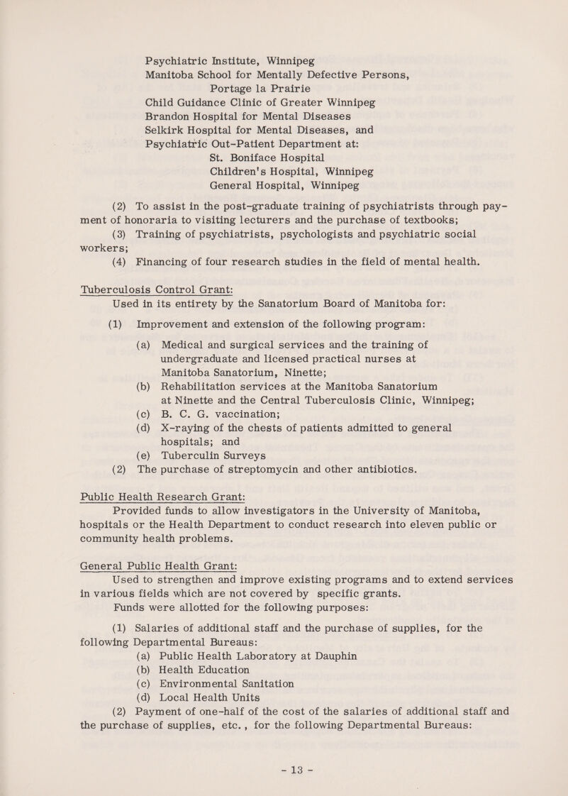 Psychiatric Institute, Winnipeg Manitoba School for Mentally Defective Persons, Portage la Prairie Child Guidance Clinic of Greater Winnipeg Brandon Hospital for Mental Diseases Selkirk Hospital for Mental Diseases, and Psychiatric Out-Patient Department at: St. Boniface Hospital Children’s Hospital, Winnipeg General Hospital, Winnipeg (2) To assist in the post-graduate training of psychiatrists through pay¬ ment of honoraria to visiting lecturers and the purchase of textbooks; (3) Training of psychiatrists, psychologists and psychiatric social workers; (4) Financing of four research studies in the field of mental health. Tuberculosis Control Grant: Used in its entirety by the Sanatorium Board of Manitoba for: (1) Improvement and extension of the following program: (a) Medical and surgical services and the training of undergraduate and licensed practical nurses at Manitoba Sanatorium, Ninette; (b) Rehabilitation services at the Manitoba Sanatorium at Ninette and the Central Tuberculosis Clinic, Winnipeg; (c) B. C. G. vaccination; (d) X-raying of the chests of patients admitted to general hospitals; and (e) Tuberculin Surveys (2) The purchase of streptomycin and other antibiotics. Public Health Research Grant: Provided funds to allow investigators in the University of Manitoba, hospitals or the Health Department to conduct research into eleven public or community health problems. General Public Health Grant: Used to strengthen and improve existing programs and to extend services in various fields which are not covered by specific grants. Funds were allotted for the following purposes: (1) Salaries of additional staff and the purchase of supplies, for the following Departmental Bureaus: (a) Public Health Laboratory at Dauphin (b) Health Education (c) Environmental Sanitation (d) Local Health Units (2) Payment of one-half of the cost of the salaries of additional staff and the purchase of supplies, etc. , for the following Departmental Bureaus: