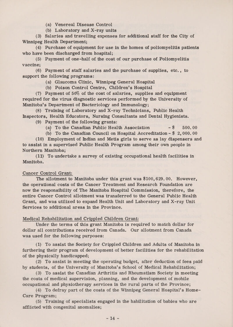 (a) Venereal Disease Control (b) Laboratory and X-ray units (3) Salaries and travelling expenses for additional staff for the City of Winnipeg Health Department; (4) Purchase of equipment for use in the homes of poliomyelitis patients who have been discharged from hospital; (5) Payment of one-half of the cost of our purchase of Poliomyelitis vaccine; (6) Payment of staff salaries and the purchase of supplies, etc., to support the following programs: (a) Glaucoma Clinic, Winnipeg General Hospital (b) Poison Control Centre, Children's Hospital (7) Payment of 50% of the cost of salaries, supplies and equipment required for the virus diagnostic services performed by the University of Manitoba's Department of Bacteriology and Immunology; (8) Training of Laboratory and X-ray Technicians, Public Health Inspectors, Health Educators, Nursing Consultants and Dental Hygienists. (9) Payment of the following grants: (a) To the Canadian Public Health Association - $ 500. 00 (b) To the Canadian Council on Hospital Accreditation - $ 2, 000. 00 (10) Employment of Indian and Metis girls to serve as lay dispensers and to assist in a supervised Public Health Program among their own people in Northern Manitoba; (11) To undertake a survey of existing occupational health facilities in Manitoba. Cancer Control Grant: The allotment to Manitoba under this grant was $100, 629. 00. However, the operational costs of the Cancer Treatment and Research Foundation are now the responsibility of The Manitoba Hospital Commission, therefore, the entire Cancer Control allotment was transferred to the General Public Health Grant, and was utilized to expand Health Unit and Laboratory and X-ray Unit Services to additional areas in the Province. Medical Rehabilitation and Crippled Children Grant: Under the terms of this grant Manitoba is required to match dollar for dollar all contributions received from Canada. Our allotment from Canada was used for the following purposes: (1) To assist the Society for Crippled Children and Adults of Manitoba in furthering their program of development of better facilities for the rehabilitation of the physically handicapped; (2) To assist in meeting the operating budget, after deduction of fees paid by students, of the University of Manitoba's School of Medical Rehabilitation; (3) To assist the Canadian Arthritis and Rheumatism Society in meeting the costs of medical supervision, planning, and the development of mobile occupational and physiotherapy services in the rural parts of the Province; (4) To defray part of the costs of the Winnipeg General Hospital's Home- Care Program; (5) Training of specialists engaged in the habilitation of babies who are afflicted with congenital anomalies;
