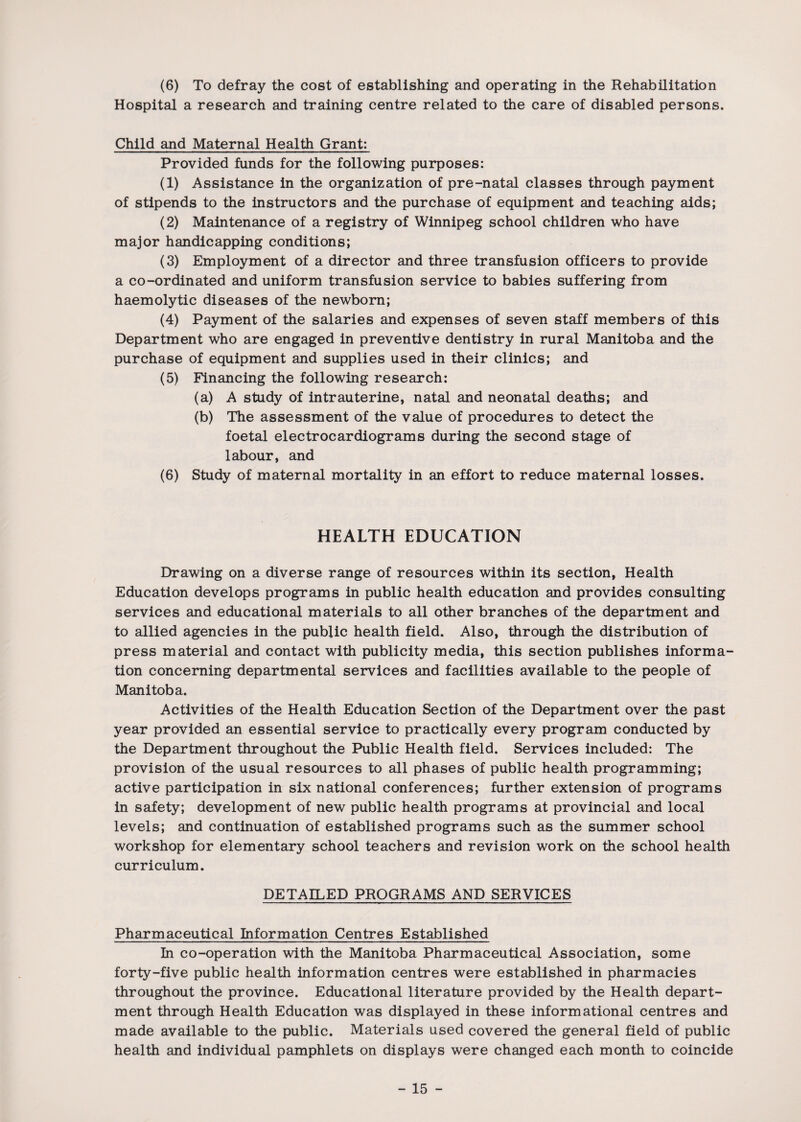 (6) To defray the cost of establishing and operating in the Rehabilitation Hospital a research and training centre related to the care of disabled persons. Child and Maternal Health Grant: Provided funds for the following purposes: (1) Assistance in the organization of pre-natal classes through payment of stipends to the instructors and the purchase of equipment and teaching aids; (2) Maintenance of a registry of Winnipeg school children who have major handicapping conditions; (3) Employment of a director and three transfusion officers to provide a co-ordinated and uniform transfusion service to babies suffering from haemolytic diseases of the newborn; (4) Payment of the salaries and expenses of seven staff members of this Department who are engaged in preventive dentistry in rural Manitoba and the purchase of equipment and supplies used in their clinics; and (5) Financing the following research: (a) A study of intrauterine, natal and neonatal deaths; and (b) The assessment of the value of procedures to detect the foetal electrocardiograms during the second stage of labour, and (6) Study of maternal mortality in an effort to reduce maternal losses. HEALTH EDUCATION Drawing on a diverse range of resources within its section, Health Education develops programs in public health education and provides consulting services and educational materials to all other branches of the department and to allied agencies in the public health field. Also, through the distribution of press material and contact with publicity media, this section publishes informa¬ tion concerning departmental services and facilities available to the people of Manitoba. Activities of the Health Education Section of the Department over the past year provided an essential service to practically every program conducted by the Department throughout the Public Health field. Services included: The provision of the usual resources to all phases of public health programming; active participation in six national conferences; further extension of programs in safety; development of new public health programs at provincial and local levels; and continuation of established programs such as the summer school workshop for elementary school teachers and revision work on the school health curriculum. DETAILED PROGRAMS AND SERVICES Pharmaceutical Information Centres Established In co-operation with the Manitoba Pharmaceutical Association, some forty-five public health information centres were established in pharmacies throughout the province. Educational literature provided by the Health depart¬ ment through Health Education was displayed in these informational centres and made available to the public. Materials used covered the general field of public health and individual pamphlets on displays were changed each month to coincide