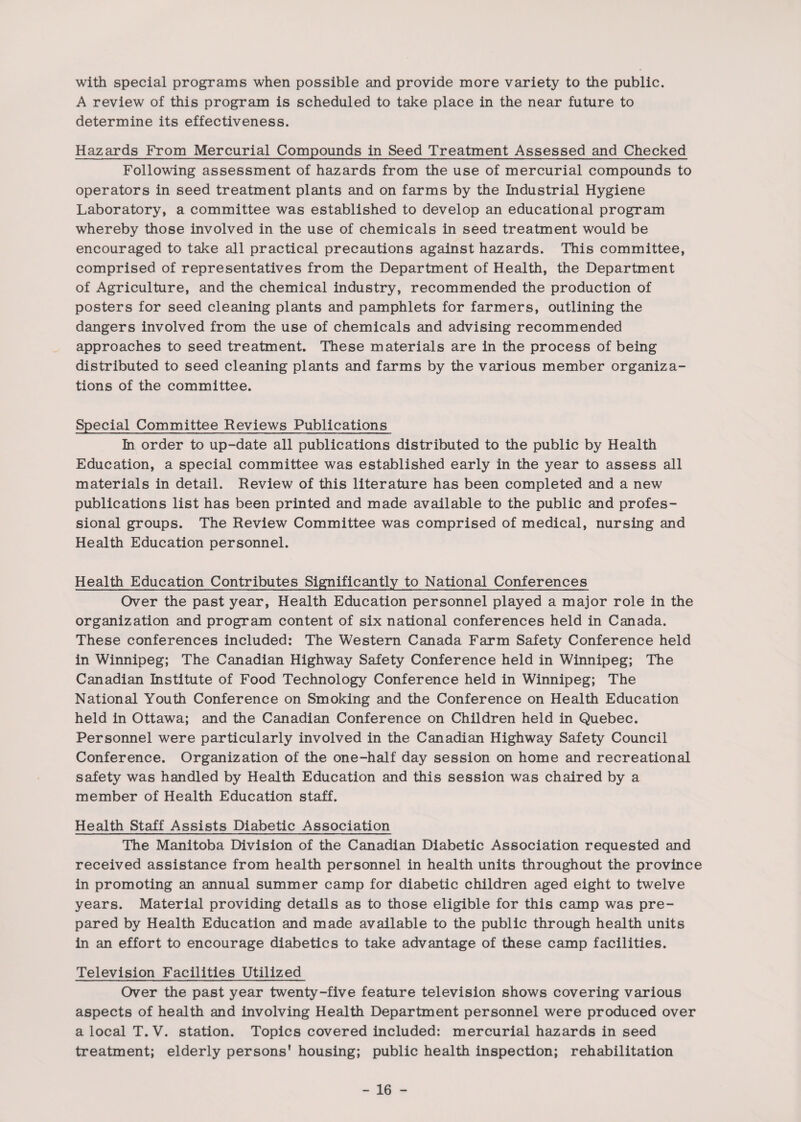 with special programs when possible and provide more variety to the public. A review of this program is scheduled to take place in the near future to determine its effectiveness. Hazards From Mercurial Compounds in Seed Treatment Assessed and Checked Following assessment of hazards from the use of mercurial compounds to operators in seed treatment plants and on farms by the Industrial Hygiene Laboratory, a committee was established to develop an educational program whereby those involved in the use of chemicals in seed treatment would be encouraged to take all practical precautions against hazards. This committee, comprised of representatives from the Department of Health, the Department of Agriculture, and the chemical industry, recommended the production of posters for seed cleaning plants and pamphlets for farmers, outlining the dangers involved from the use of chemicals and advising recommended approaches to seed treatment. These materials are in the process of being distributed to seed cleaning plants and farms by the various member organiza¬ tions of the committee. Special Committee Reviews Publications In order to up-date all publications distributed to the public by Health Education, a special committee was established early in the year to assess all materials in detail. Review of this literature has been completed and a new publications list has been printed and made available to the public and profes¬ sional groups. The Review Committee was comprised of medical, nursing and Health Education personnel. Health Education Contributes Significantly to National Conferences Over the past year, Health Education personnel played a major role in the organization and program content of six national conferences held in Canada. These conferences included: The Western Canada Farm Safety Conference held in Winnipeg; The Canadian Highway Safety Conference held in Winnipeg; The Canadian Institute of Food Technology Conference held in Winnipeg; The National Youth Conference on Smoking and the Conference on Health Education held in Ottawa; and the Canadian Conference on Children held in Quebec. Personnel were particularly involved in the Canadian Highway Safety Council Conference. Organization of the one-half day session on home and recreational safety was handled by Health Education and this session was chaired by a member of Health Education staff. Health Staff Assists Diabetic Association The Manitoba Division of the Canadian Diabetic Association requested and received assistance from health personnel in health units throughout the province in promoting an annual summer camp for diabetic children aged eight to twelve years. Material providing details as to those eligible for this camp was pre¬ pared by Health Education and made available to the public through health units in an effort to encourage diabetics to take advantage of these camp facilities. Television Facilities Utilized Over the past year twenty-five feature television shows covering various aspects of health and involving Health Department personnel were produced over a local T.V. station. Topics covered included: mercurial hazards in seed treatment; elderly persons’ housing; public health inspection; rehabilitation