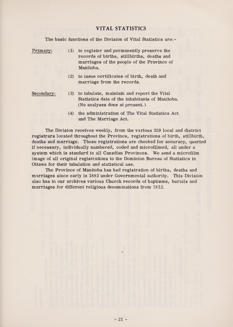 VITAL STATISTICS The basic functions of the Division of Vital Statistics are:- Primary: (1) to register and permanently preserve the records of births, stillbirths, deaths and marriages of the people of the Province of Manitoba. (2) to issue certificates of birth, death and marriage from the records. Secondary: (3) to tabulate, maintain and report the Vital Statistics data of the inhabitants of Manitoba. (No analyses done at present.) (4) the administration of The Vital Statistics Act and The Marriage Act. The Division receives weekly, from the various 259 local and district registrars located throughout the Province, registrations of birth, stillbirth, deaths and marriage. These registrations are checked for accuracy, queried if necessary, individually numbered, coded and microfilmed, all under a system which is standard in all Canadian Provinces. We send a microfilm image of all original registrations to the Dominion Bureau of Statistics in Ottawa for their tabulation and statistical use. The Province of Manitoba has had registration of births, deaths and marriages since early in 1882 under Governmental authority. This Division also has in our archives various Church records of baptisms, burials and marriages for different religious denominations from 1812.