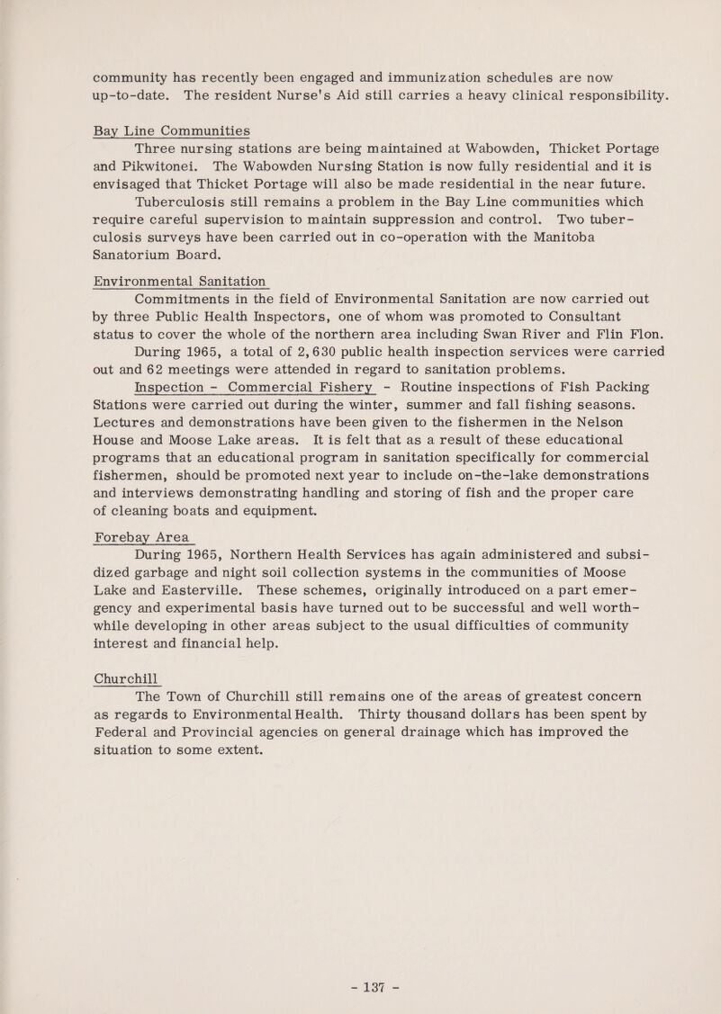 community has recently been engaged and immunization schedules are now up-to-date. The resident Nurse's Aid still carries a heavy clinical responsibility. Bay Line Communities Three nursing stations are being maintained at Wabowden, Thicket Portage and Pikwitonei. The Wabowden Nursing Station is now fully residential and it is envisaged that Thicket Portage will also be made residential in the near future. Tuberculosis still remains a problem in the Bay Line communities which require careful supervision to maintain suppression and control. Two tuber¬ culosis surveys have been carried out in co-operation with the Manitoba Sanatorium Board. Environmental Sanitation Commitments in the field of Environmental Sanitation are now carried out by three Public Health Inspectors, one of whom was promoted to Consultant status to cover the whole of the northern area including Swan River and Flin Flon. During 1965, a total of 2,630 public health inspection services were carried out and 62 meetings were attended in regard to sanitation problems. Inspection - Commercial Fishery - Routine inspections of Fish Packing Stations were carried out during the winter, summer and fall fishing seasons. Lectures and demonstrations have been given to the fishermen in the Nelson House and Moose Lake areas. It is felt that as a result of these educational programs that an educational program in sanitation specifically for commercial fishermen, should be promoted next year to include on-the-lake demonstrations and interviews demonstrating handling and storing of fish and the proper care of cleaning boats and equipment. Forebay Area During 1965, Northern Health Services has again administered and subsi¬ dized garbage and night soil collection systems in the communities of Moose Lake and Easterville. These schemes, originally introduced on a part emer¬ gency and experimental basis have turned out to be successful and well worth¬ while developing in other areas subject to the usual difficulties of community interest and financial help. Churchill The Town of Churchill still remains one of the areas of greatest concern as regards to Environmental Health. Thirty thousand dollars has been spent by Federal and Provincial agencies on general drainage which has improved the situation to some extent.