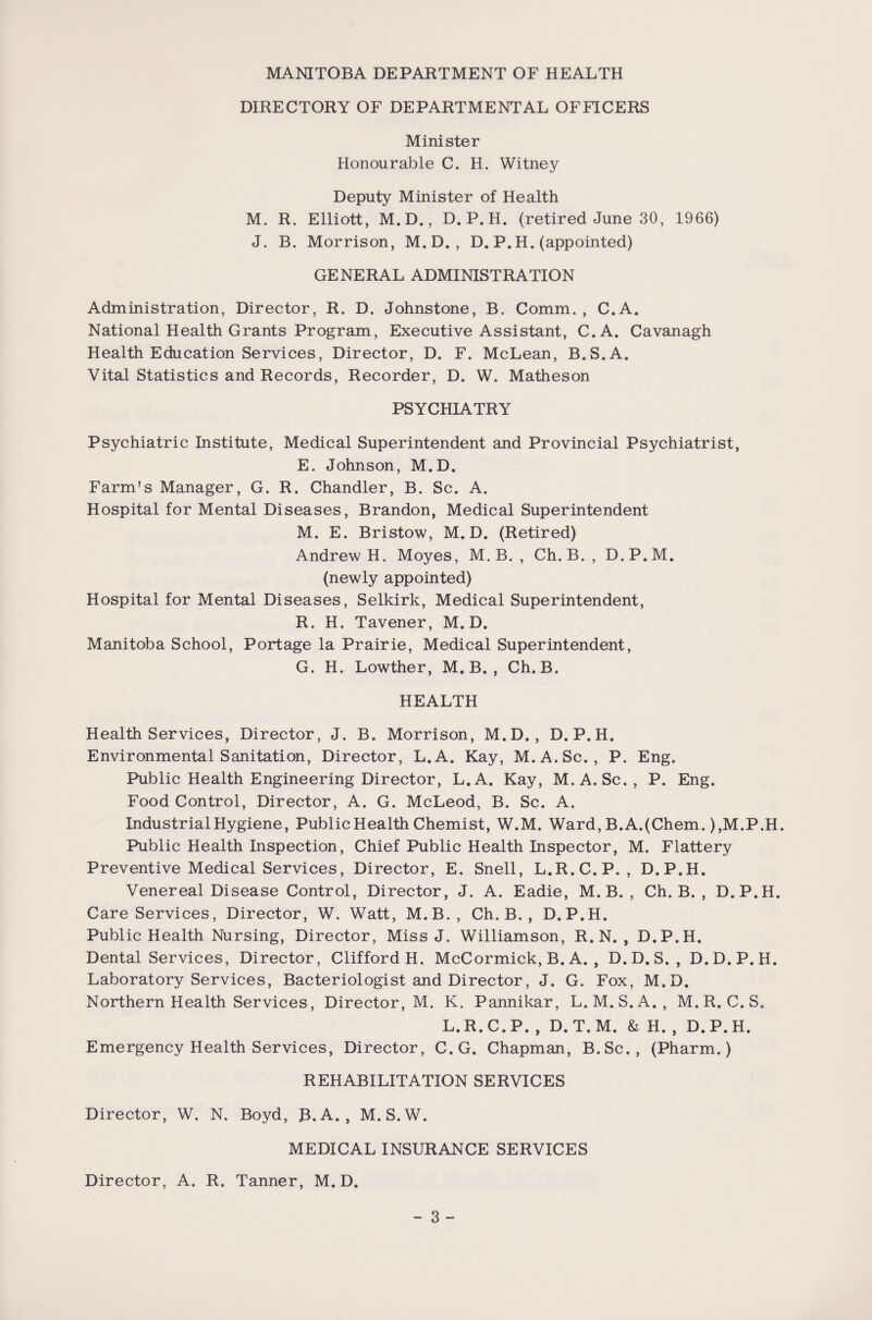 DIRECTORY OF DEPARTMENTAL OFFICERS Minister Honourable C. H. Witney Deputy Minister of Health M. R. Elliott, M. D., D. P.H. (retired June 30, 1966) J. B. Morrison, M.D. , D. P.H. (appointed) GENERAL ADMINISTRATION Administration, Director, R. D. Johnstone, B. Comm. , C.A. National Health Grants Program, Executive Assistant, C.A. Cavanagh Health Education Services, Director, D. F. McLean, B.S.A. Vital Statistics and Records, Recorder, D. W. Matheson PSYCHIATRY Psychiatric Institute, Medical Superintendent and Provincial Psychiatrist, E. Johnson, M.D. Farm’s Manager, G. R. Chandler, B. Sc. A. Hospital for Mental Diseases, Brandon, Medical Superintendent M. E. Bristow, M.D. (Retired) Andrew H. Moyes, M. B. , Ch. B. , D.P.M. (newly appointed) Hospital for Mental Diseases, Selkirk, Medical Superintendent, R. H. Tavener, M.D. Manitoba School, Portage la Prairie, Medical Superintendent, G. H. Lowther, M. B. , Ch. B. HEALTH Health Services, Director, J. B. Morrison, M.D. , D.P.H. Environmental Sanitation, Director, L.A. Kay, M.A.Sc. , P. Eng. Public Health Engineering Director, L.A. Kay, M.A.Sc., P. Eng. Food Control, Director, A. G. McLeod, B. Sc. A. Industrial Hygiene, Public Health Chemist, W.M. Ward, B.A.(Chem. ),M.P.H. Public Health Inspection, Chief Public Health Inspector, M. Flattery Preventive Medical Services, Director, E. Snell, L.R.C.P. , D.P.H. Venereal Disease Control, Director, J. A. Eadie, M. B. , Ch. B. , D.P.H. Care Services, Director, W. Watt, M.B., Ch. B. , D.P.H. Public Health Nursing, Director, Miss J. Williamson, R. N. , D.P.H. Dental Services, Director, Clifford H. McCormick, B. A. , D.D. S. , D. D.P.H. Laboratory Services, Bacteriologist and Director, J. G. Fox, M.D. Northern Health Services, Director, M. K. Pannikar, L.M.S.A., M.R.C.S. L.R.C.P. , D. T.M. & H. , D.P.H. Emergency Health Services, Director, C.G. Chapman, B.Sc., (Pharm.) REHABILITATION SERVICES Director, W. N. Boyd, B.A. , M. S.W. MEDICAL INSURANCE SERVICES Director, A. R. Tanner, M.D.