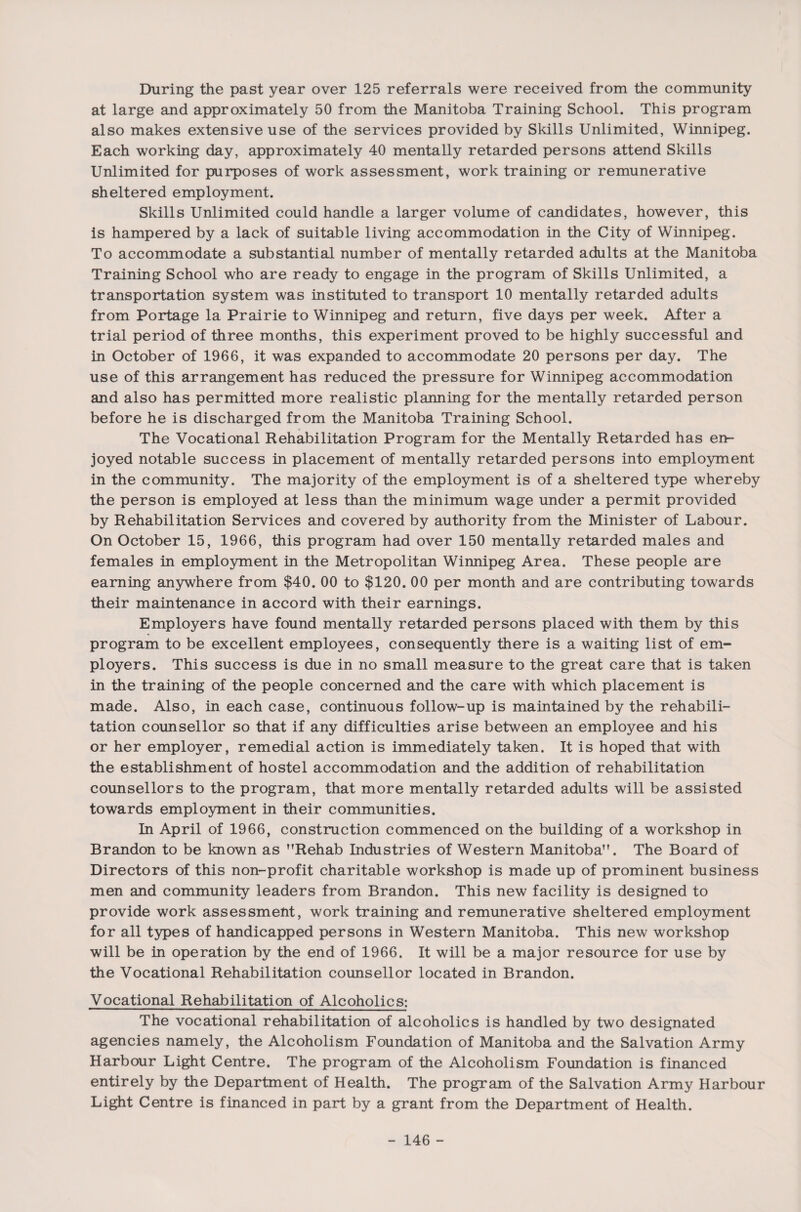 During the past year over 125 referrals were received from the community at large and approximately 50 from the Manitoba Training School. This program also makes extensive use of the services provided by Skills Unlimited, Winnipeg. Each working day, approximately 40 mentally retarded persons attend Skills Unlimited for purposes of work assessment, work training or remunerative sheltered employment. Skills Unlimited could handle a larger volume of candidates, however, this is hampered by a lack of suitable living accommodation in the City of Winnipeg. To accommodate a substantial number of mentally retarded adults at the Manitoba Training School who are ready to engage in the program of Skills Unlimited, a transportation system was instituted to transport 10 mentally retarded adults from Portage la Prairie to Winnipeg and return, five days per week. After a trial period of three months, this experiment proved to be highly successful and in October of 1966, it was expanded to accommodate 20 persons per day. The use of this arrangement has reduced the pressure for Winnipeg accommodation and also has permitted more realistic planning for the mentally retarded person before he is discharged from the Manitoba Training School. The Vocational Rehabilitation Program for the Mentally Retarded has en¬ joyed notable success in placement of mentally retarded persons into employment in the community. The majority of the employment is of a sheltered type whereby the person is employed at less than the minimum wage under a permit provided by Rehabilitation Services and covered by authority from the Minister of Labour. On October 15, 1966, this program had over 150 mentally retarded males and females in employment in the Metropolitan Winnipeg Area. These people are earning anywhere from $40. 00 to $120. 00 per month and are contributing towards their maintenance in accord with their earnings. Employers have found mentally retarded persons placed with them by this program to be excellent employees, consequently there is a waiting list of em¬ ployers. This success is due in no small measure to the great care that is taken in the training of the people concerned and the care with which placement is made. Also, in each case, continuous follow-up is maintained by the rehabili¬ tation counsellor so that if any difficulties arise between an employee and his or her employer, remedial action is immediately taken. It is hoped that with the establishment of hostel accommodation and the addition of rehabilitation counsellors to the program, that more mentally retarded adults will be assisted towards employment in their communities. In April of 1966, construction commenced on the building of a workshop in Brandon to be known as nRehab Industries of Western Manitoba”. The Board of Directors of this non-profit charitable workshop is made up of prominent business men and community leaders from Brandon. This new facility is designed to provide work assessment, work training and remunerative sheltered employment for all types of handicapped persons in Western Manitoba. This new workshop will be in operation by the end of 1966. It will be a major resource for use by the Vocational Rehabilitation counsellor located in Brandon. Vocational Rehabilitation of Alcoholics: The vocational rehabilitation of alcoholics is handled by two designated agencies namely, the Alcoholism Foundation of Manitoba and the Salvation Army Harbour Light Centre. The program of the Alcoholism Foundation is financed entirely by the Department of Health. The program of the Salvation Army Harbour Light Centre is financed in part by a grant from the Department of Health.