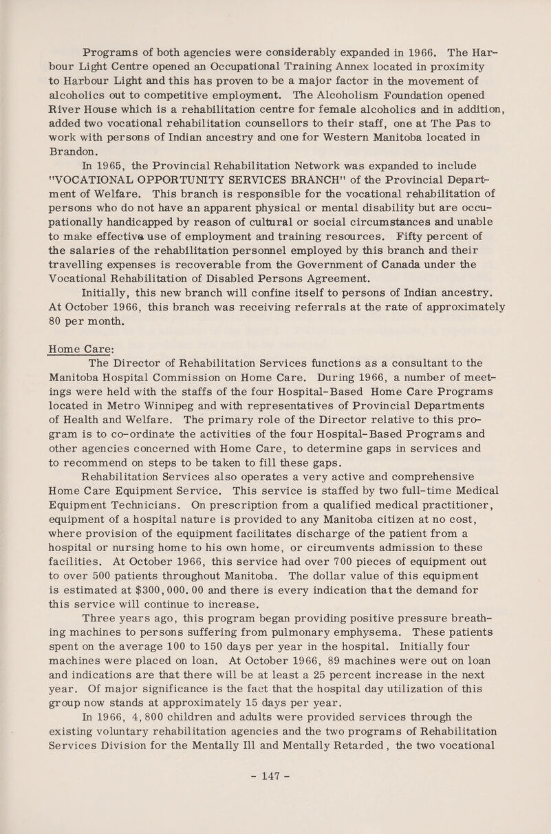 Programs of both agencies were considerably expanded in 1966. The Har¬ bour Light Centre opened an Occupational Training Annex located in proximity to Harbour Light and this has proven to be a major factor in the movement of alcoholics out to competitive employment. The Alcoholism Foundation opened River House which is a rehabilitation centre for female alcoholics and in addition, added two vocational rehabilitation counsellors to their staff, one at The Pas to work with persons of Indian ancestry and one for Western Manitoba located in Brandon. In 1965, the Provincial Rehabilitation Network was expanded to include VOCATIONAL OPPORTUNITY SERVICES BRANCH of the Provincial Depart¬ ment of Welfare. This branch is responsible for the vocational rehabilitation of persons who do not have an apparent physical or mental disability but are occu¬ pationally handicapped by reason of cultural or social circumstances and unable to make effective use of employment and training resources. Fifty percent of the salaries of the rehabilitation personnel employed by this branch and their travelling expenses is recoverable from the Government of Canada under the Vocational Rehabilitation of Disabled Persons Agreement. Initially, this new branch will confine itself to persons of Indian ancestry. At October 1966, this branch was receiving referrals at the rate of approximately 80 per month. Home Care: The Director of Rehabilitation Services functions as a consultant to the Manitoba Hospital Commission on Home Care. During 1966, a number of meet¬ ings were held with the staffs of the four Hospital-Based Home Care Programs located in Metro Winnipeg and with representatives of Provincial Departments of Health and Welfare. The primary role of the Director relative to this pro¬ gram is to co-ordinate the activities of the four Hospital-Based Programs and other agencies concerned with Home Care, to determine gaps in services and to recommend on steps to be taken to fill these gaps. Rehabilitation Services also operates a very active and comprehensive Home Care Equipment Service. This service is staffed by two full-time Medical Equipment Technicians. On prescription from a qualified medical practitioner, equipment of a hospital nature is provided to any Manitoba citizen at no cost, where provision of the equipment facilitates discharge of the patient from a hospital or nursing home to his own home, or circumvents admission to these facilities. At October 1966, this service had over 700 pieces of equipment out to over 500 patients throughout Manitoba. The dollar value of this equipment is estimated at $300,000. 00 and there is every indication that the demand for this service will continue to increase. Three years ago, this program began providing positive pressure breath¬ ing machines to persons suffering from pulmonary emphysema. These patients spent on the average 100 to 150 days per year in the hospital. Initially four machines were placed on loan. At October 1966, 89 machines were out on loan and indications are that there will be at least a 25 percent increase in the next year. Of major significance is the fact that the hospital day utilization of this group now stands at approximately 15 days per year. In 1966, 4, 800 children and adults were provided services through the existing voluntary rehabilitation agencies and the two programs of Rehabilitation Services Division for the Mentally Ill and Mentally Retarded, the two vocational