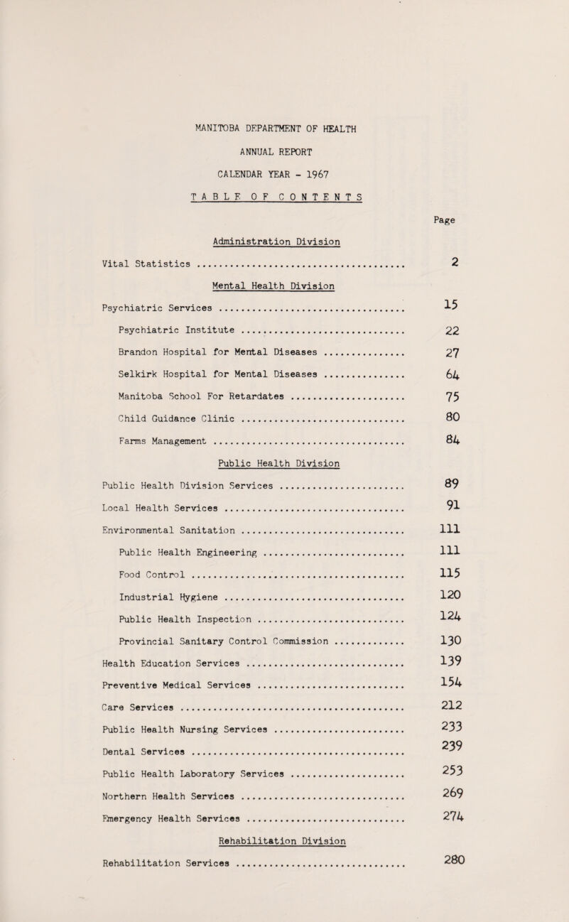 ANNUAL REPORT CALENDAR YEAR - 1967 TABLE OF CONTENTS Page Administration Division Vital Statistics . 2 Mental Health Division Psychiatric Services . 15 Psychiatric Institute . 22 Brandon Hospital for Mental Diseases . 27 Selkirk Hospital for Mental Diseases . . 64 Manitoba School For Retardates . . 75 Child Guidance Clinic . 80 Farms Management . 84 Public Health Division Public Health Division Services . . 89 Local Health Services . . 91 Environmental Sanitation . Ill Public Health Engineering . Ill Food Control . 115 Industrial Hygiene . 120 Public Health Inspection . 124 Provincial Sanitary Control Commission . 130 Health Education Services . 139 Preventive Medical Services . 154 Care Services . 212 Public Health Nursing Services . 233 239 Dental Services . Public Health Laboratory Services . 253 Northern Health Services . 269 Emergency Health Services . 274 Rehabilitation Division Rehabilitation Services . 280