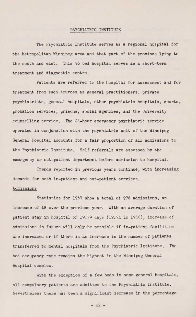 The Psychiatric Institute serves as a regional hospital for the Metropolitan Winnipeg area and that part of the province lying to the south and east. This 56 bed hospital serves as a short-term treatment and diagnostic centre. Patients are referred to the hospital for assessment and for treatment from such sources as general practitioners, private psychiatrists, general hospitals, other psychiatric hospitals, courts, probation services, prisons, social agencies, and the University counselling service. The 24-hour emergency psychiatric service operated in conjunction with the psychiatric unit of the Winnipeg General Hospital accounts for a fair proportion of all admissions to the Psychiatric Institute. Self referrals are assessed by the emergency or out-patient department before admission to hospital. Trends reported in previous years continue, with increasing demands for both in-patient and out-patient services. Admissions Statistics for 1967 show a total of 976 admissions, an increase of 48 over the previous year. With an average duration of patient stay in hospital of 19.39 days (19.74 in 1966), increase of admissions in future will only be possible if in-patient facilities are increased or if there is an increase in the number cf patients transferred to mental hospitals from the Psychiatric Institute. The bed occupancy rate remains the highest in the Winnipeg General Hospital complex. With the exception of a few beds in some general hospitals, all compulsory patients are admitted to the Psychiatric Institute. Nevertheless there has been a significant decrease in the percentage