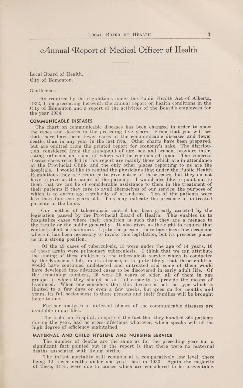 e/lnnual Report of Medical Officer of Health Local Board of Health, City of Edmonton. Gentlemen: As required by the regulations under the Public Health Act of Alberta, 1922, I am presenting herewith the annual report on health conditions in the City of Edmonton and a report of the activities of the Board’s employees for the year 1934. COMMUNICABLE DISEASES The chart on communicable diseases has been changed in order to show the cases and deaths in the preceding five years. From that you will see that there have been fewer cases of the communicable diseases and fewer deaths than in any year in the last five. Other charts have been prepared, but are omitted from the printed report for economy’s sake. The distribu¬ tion, considered from the standpoint of age, sex and season, provides inter¬ esting information, some of which will be commented upon. The venereal disease cases recorded in this report are mainly those which are in attendance at the Provincial Clinic and the only other places reporting to us are the hospitals. I would like to remind the physicians that under the Public Health Regulations they are required to give notice of these cases, but they do not have to give us the names of the patients. I would also like to point out to them that we can be of considerable assistance to them in the treatment of their patients if they care to avail themselves of our service, the purpose of which is to encourage regularity of attendance. Ten of the patients were less than fourteen years old. This may indicate the presence of untreated patients in the home. Our method of tuberculosis control has been greatly assisted by the legislation passed by the Provincial Board of Health. This enables us to hospitalize cases where their condition is such that they are a menace to the family or the public generally. It also gives us the right to require that contacts shall be examined. Up to the present there have been few occasions where it has been necessary to invoke this legislation, but its presence places us in a strong position. Of the 49 cases of tuberculosis, 13 were under the age of 14 years, 10 of these again were pulmonary tuberculosis. I think that we can attribute the finding of these children to the tuberculosis service which is conducted by the Kinsmen Club; in its absence, it is quite likely that these children would have continued undetected and untreated and some of them would have developed into advanced cases to be discovered in early adult life. Of the remaining numbers, 25 were 25 years or older, all of them in age groups in which they should be at full capacity to provide the means of livelihood. When one considers that this disease is not the type which is limited to a few days or even a few weeks, but goes on for months and years, its full seriousness to these persons and their families will be brought home to one. Further analyses of different phases of the communicable diseases are available in our files. The Isolation Hospital, in spite of the fact that they handled 364 patients during the year, had no cross-infections whatever, which speaks will of the high degree of efficiency maintained. MATERNAL AND CHILD HYGIENE AND NURSING SERVICE The number of deaths are the same as for the preceding year but a significant fact pointed out in the report is that there were no maternal deaths associated with living births. The infant mortality still remains at a comparatively low level, there being 12 fewer deaths under one year than in 1933. Again the majority of these, 44%, were due to causes which are considered to be preventable.