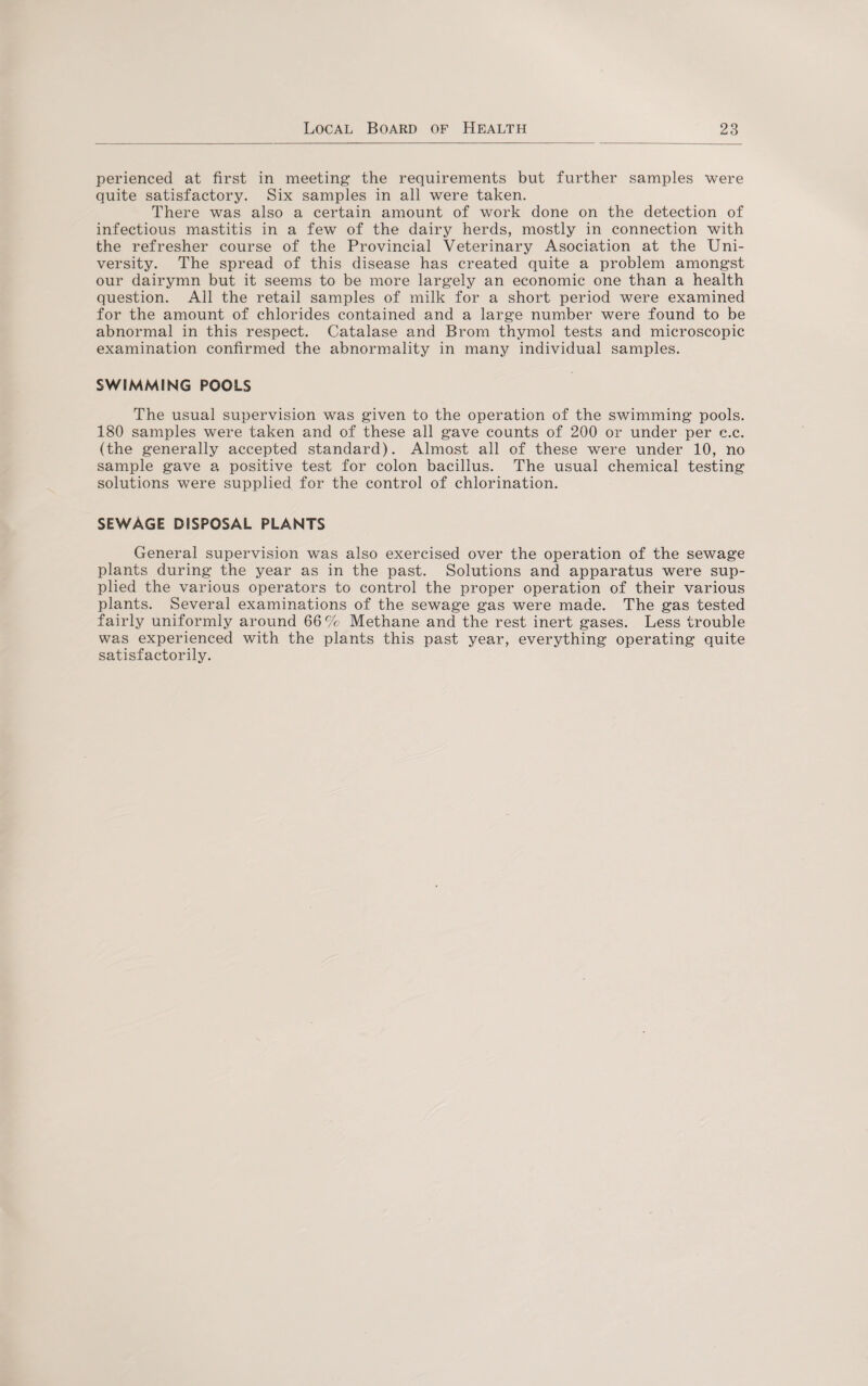 perienced at first in meeting the requirements but further samples were quite satisfactory. Six samples in all were taken. There was also a certain amount of work done on the detection of infectious mastitis in a few of the dairy herds, mostly in connection with the refresher course of the Provincial Veterinary Asociation at the Uni¬ versity. The spread of this disease has created quite a problem amongst our dairymn but it seems to be more largely an economic one than a health question. All the retail samples of milk for a short period were examined for the amount of chlorides contained and a large number were found to be abnormal in this respect. Catalase and Brom thymol tests and microscopic examination confirmed the abnormality in many individual samples. SWIMMING POOLS The usual supervision was given to the operation of the swimming pools. 180 samples were taken and of these all gave counts of 200 or under per c.c. (the generally accepted standard). Almost all of these were under 10, no sample gave a positive test for colon bacillus. The usual chemical testing solutions were supplied for the control of chlorination. SEWAGE DISPOSAL PLANTS General supervision was also exercised over the operation of the sewage plants during- the year as in the past. Solutions and apparatus were sup¬ plied the various operators to control the proper operation of their various plants. Several examinations of the sewage gas were made. The gas tested fairly uniformly around 66% Methane and the rest inert gases. Less trouble was experienced with the plants this past year, everything operating quite satisfactorily.