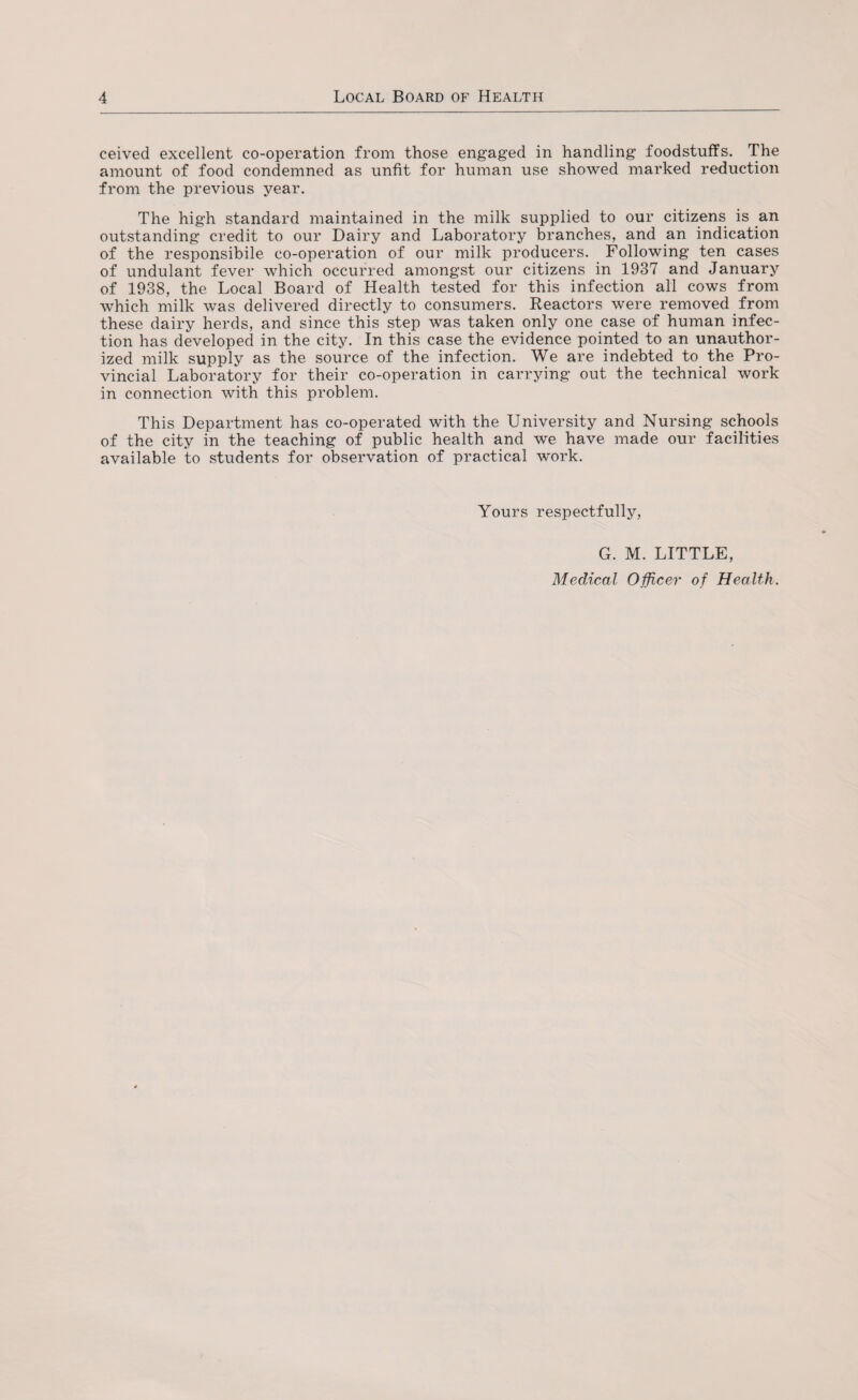 ceived excellent co-operation from those engaged in handling foodstuffs. The amount of food condemned as unfit for human use showed marked reduction from the previous year. The high standard maintained in the milk supplied to our citizens is an outstanding credit to our Dairy and Laboratory branches, and an indication of the responsibile co-operation of our milk producers. Following ten cases of undulant fever which occurred amongst our citizens in 1937 and January of 1938, the Local Board of Health tested for this infection all cows from which milk was delivered directly to consumers. Reactors were removed from these dairy herds, and since this step was taken only one case of human infec¬ tion has developed in the city. In this case the evidence pointed to an unauthor¬ ized milk supply as the source of the infection. We are indebted to the Pro¬ vincial Laboratory for their co-operation in carrying out the technical work in connection with this problem. This Department has co-operated with the University and Nursing schools of the city in the teaching of public health and we have made our facilities available to students for observation of practical work. Yours respectfully, G. M. LITTLE, Medical Officer of Health.