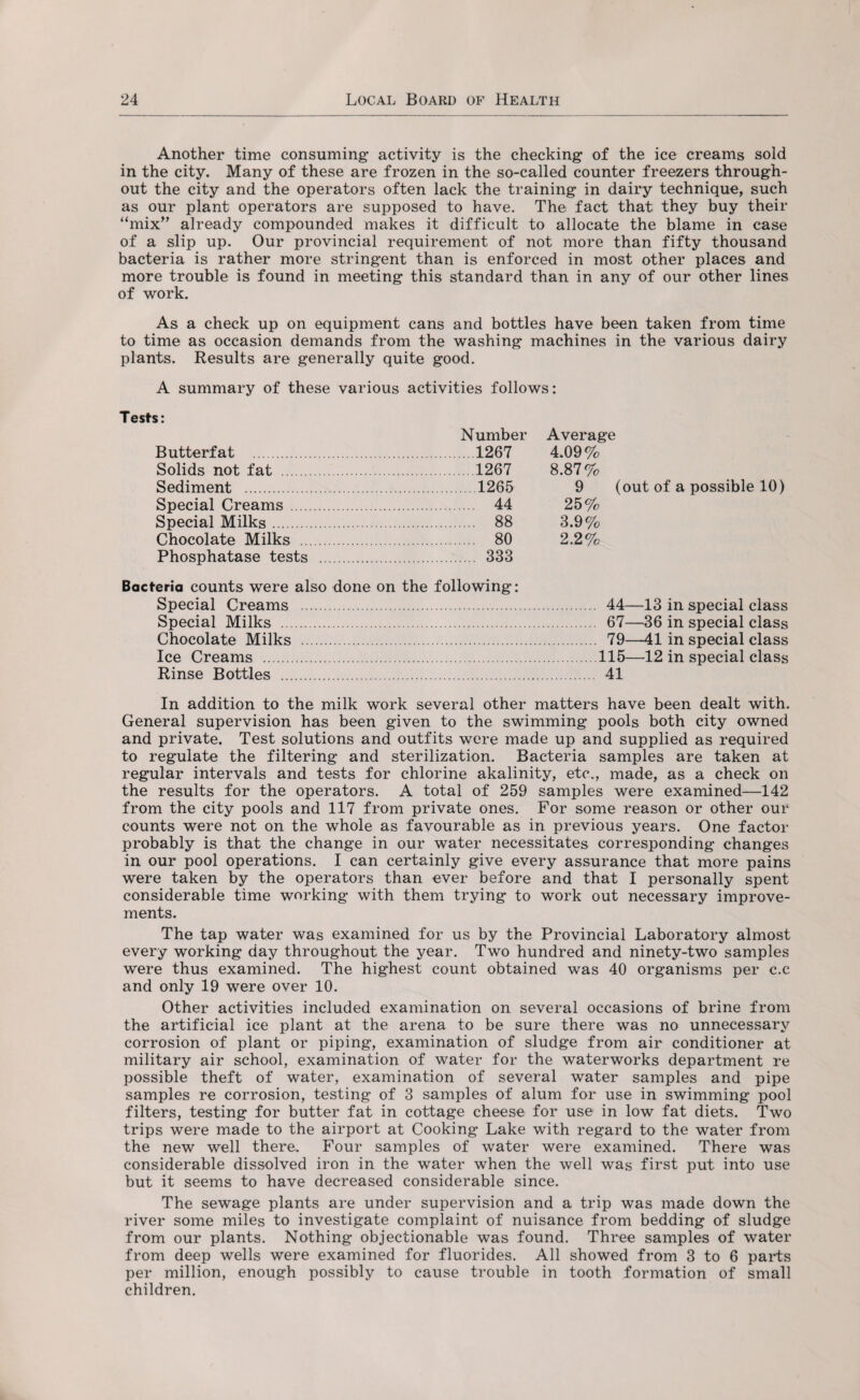 Another time consuming activity is the checking of the ice creams sold in the city. Many of these are frozen in the so-called counter freezers through¬ out the city and the operators often lack the training in dairy technique, such as our plant operators are supposed to have. The fact that they buy their “mix” already compounded makes it difficult to allocate the blame in case of a slip up. Our provincial requirement of not more than fifty thousand bacteria is rather more stringent than is enforced in most other places and more trouble is found in meeting this standard than in any of our other lines of work. As a check up on equipment cans and bottles have been taken from time to time as occasion demands from the washing machines in the various dairy plants. Results are generally quite good. A summary of these various activities follows: Tests: Number Average Butterfat .1267 4.09% Solids not fat .1267 8.87% Sediment .1265 9 (out of a possible 10) Special Creams . 44 25% Special Milks. 88 3.9% Chocolate Milks . 80 2.2% Phosphatase tests . 333 Bacteria counts were also done on the following: Special Creams .. Special Milks . Chocolate Milks . Ice Creams .. Rinse Bottles . 44—13 in special class 67—36 in special class 79—41 in special class 115—12 in special class 41 In addition to the milk work several other matters have been dealt with. General supervision has been given to the swimming pools both city owned and private. Test solutions and outfits were made up and supplied as required to regulate the filtering and sterilization. Bacteria samples are taken at regular intervals and tests for chlorine akalinity, etc., made, as a check on the results for the operators. A total of 259 samples were examined—142 from the city pools and 117 from private ones. For some reason or other our counts were not on the whole as favourable as in previous years. One factor probably is that the change in our water necessitates corresponding changes in our pool operations. I can certainly give every assurance that more pains were taken by the operators than ever before and that I personally spent considerable time working with them trying to work out necessary improve¬ ments. The tap water was examined for us by the Provincial Laboratory almost every working day throughout the year. Two hundred and ninety-two samples were thus examined. The highest count obtained was 40 organisms per c.c and only 19 were over 10. Other activities included examination on several occasions of brine from the artificial ice plant at the arena to be sure there was no unnecessary corrosion of plant or piping, examination of sludge from air conditioner at military air school, examination of water for the waterworks department re possible theft of water, examination of several water samples and pipe samples re corrosion, testing of 3 samples of alum for use in swimming pool filters, testing for butter fat in cottage cheese for use in low fat diets. Two trips were made to the airport at Cooking Lake with regard to the water from the new well there. Four samples of water were examined. There was considerable dissolved iron in the water when the well was first put into use but it seems to have decreased considerable since. The sewage plants are under supervision and a trip was made down the river some miles to investigate complaint of nuisance from bedding of sludge from our plants. Nothing objectionable was found. Three samples of water from deep wells were examined for fluorides. All showed from 3 to 6 parts per million, enough possibly to cause trouble in tooth formation of small children.