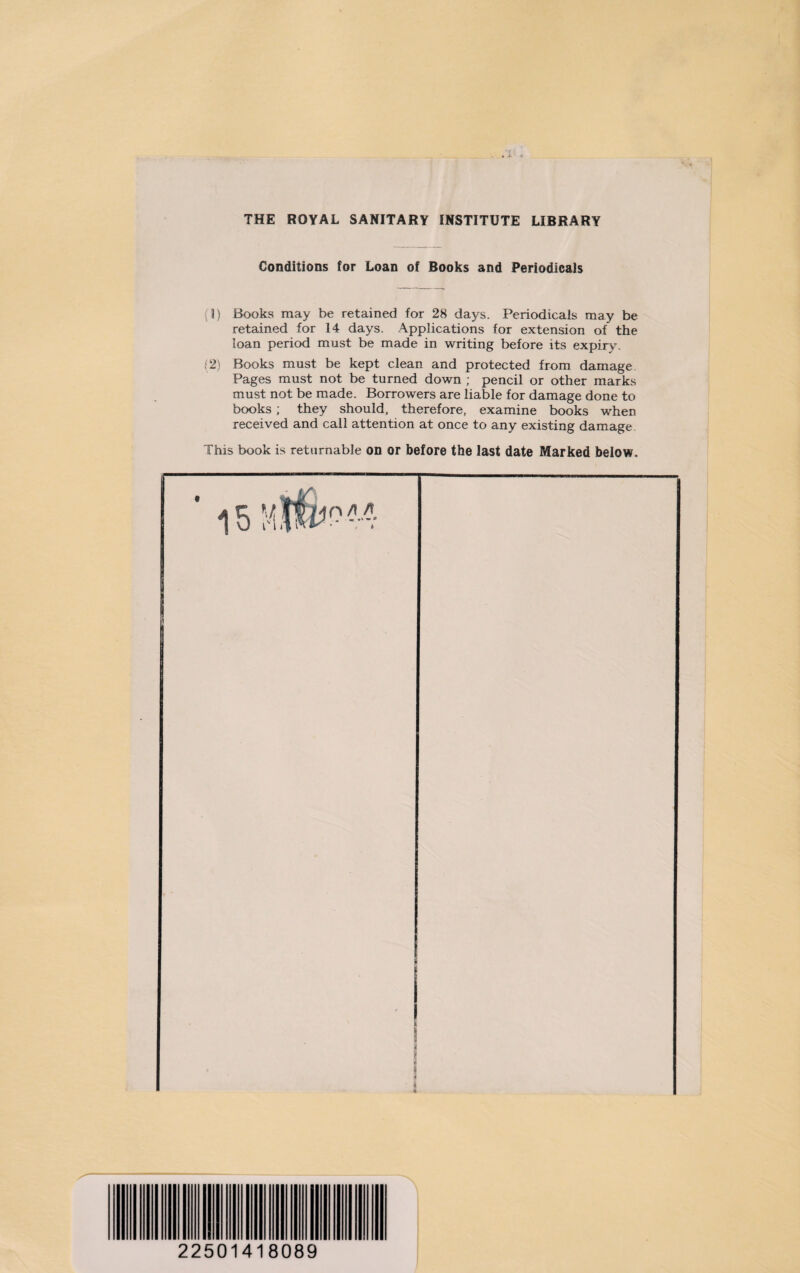 THE ROYAL SANITARY INSTITUTE LIBRARY Conditions for Loan of Books and Periodicals (1) Books may be retained for 28 days. Periodicals may be retained for 14 days. Applications for extension of the loan period must be made in writing before its expiry. (2) Books must be kept clean and protected from damage. Pages must not be turned down ; pencil or other marks must not be made. Borrowers are liable for damage done to books; they should, therefore, examine books when received and call attention at once to any existing damage. This book is returnable on or before the last date Marked below. r ■> 3 i 22501418089