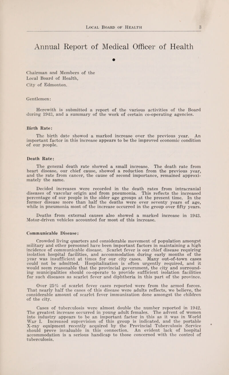 Annual Report of Medical Officer of Health Chairman and Members of the Local Board of Health, City of Edmonton. Gentlemen: Herewith is submitted a report of the various activities of the Board during 1943, and a summary of the work of certain co-operating agencies. Birth Rate: The birth date showed a marked increase over the previous year. An important factor in this increase appears to be the improved economic condition of our people. Death Rate: The general death rate showed a small increase. The death rate from heart disease, our chief cause, showed a reduction from the previous year, and the rate from cancer, the cause of second importance, remained approxi¬ mately the same. Decided increases were recorded in the death rates from intracranial diseases of vascular origin and from pneumonia. This reflects the increased percentage of our people in the older age groups at the present time. In the former disease more than half the deaths were over seventy years of age, while in pneumonia most of the increase occurred in the group over fifty years. Deaths from external causes also showed a marked increase in 1943. Motor-driven vehicles accounted for most of this increase. Communicable Disease: Crowded living quarters and considerable movement of population amongst military and other personnel have been important factors in maintaining a high incidence of communicable disease. Scarlet fever is our chief disease requiring isolation hospital facilities, and accommodation during early months of the year was insufficient at times for our city cases. Many out-of-town cases could not be admitted. Hospitalization is often urgently required, and it would seem reasonable that the provincial government, the city and surround¬ ing municipalities should co-operate to provide sufficient isolation facilities for such diseases as scarlet fever and diphtheria in this part of the province. Over 25% of scarlet fever cases reported were from the armed forces. That nearly half the cases of this disease were adults reflects, we believe, the considerable amount of scarlet fever immunization done amongst the children of the city. Cases of tuberculosis were almost double the number reported in 1942. The greatest increase occurred in young adult females. The advent of women into industry appears to be an important factor in this as it was in World War I. Increased supervision of this group is indicated, and the portable X-ray equipment recently acquired by the Provincial Tuberculosis Service should prove invaluable in this connection. An evident lack of hospital accommodation is a serious handicap to those concerned with the control of tuberculosis.