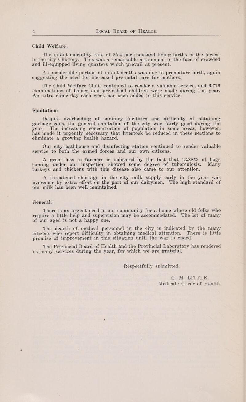 Child Welfare: The infant mortality rate of 25.4 per thousand living- births is the lowest in the city’s history. This was a remarkable attainment in the face of crowded and ill-equipped living quarters which prevail at present. A considerable portion of infant deaths was due to premature birth, again suggesting the need for increased pre-natal care for mothers. The Child Welfare Clinic continued to render a valuable service, and 6,716 examinations of babies and pre-school children were made during the year. An extra clinic day each week has been added to this service. Sanitation: Despite overloading of sanitary facilities and difficulty of obtaining garbage cans, the general sanitation of the city was fairly good during the year. The increasing concentration of population in some areas, however, has made it urgently necessary that livestock be reduced in these sections to eliminate a growing health hazard. Our city bathhouse and disinfecting station continued to render valuable service to both the armed forces and our own citizens. A great loss to farmers is indicated by the fact that 13.88% of hogs coming under our inspection showed some degree of tuberculosis. Many turkeys and chickens with this disease also came to our attention. A threatened shortage in the city milk supply early in the year was overcome by extra effort on the part of our dairymen. The high standard of our milk has been well maintained. General: There is an urgent need in our community for a home where old folks who require a little help and supervision may be accommodated. The lot of many of our aged is not a happy one. The dearth of medical personnel in the city is indicated by the many citizens who report difficulty in obtaining medical attention. There is little promise of improvement in this situation until the war is ended. The Provincial Board of Health and the Provincial Laboratory has rendered us many services during the year, for which we are grateful. Respectfully submitted, G. M. LITTLE, Medical Officer of Health.