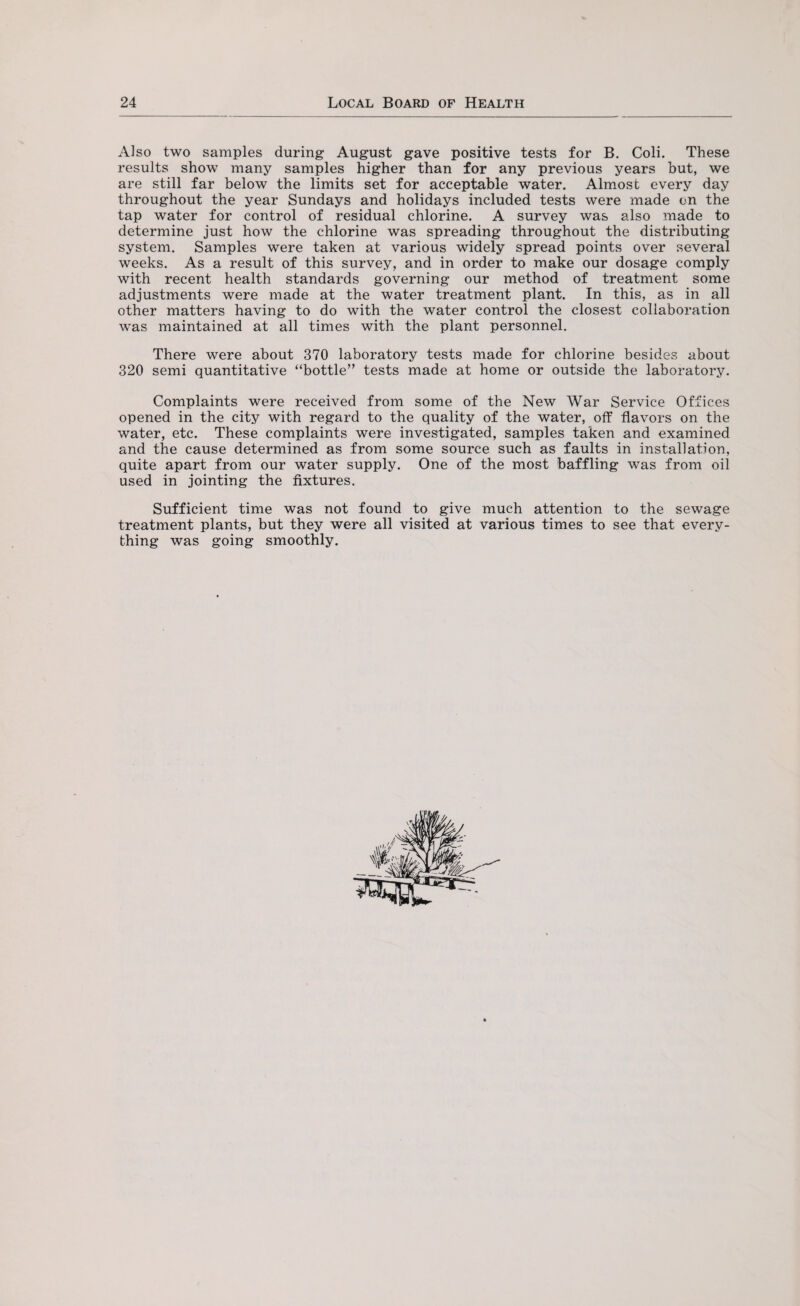 Also two samples during August gave positive tests for B. Coli. These results show many samples higher than for any previous years but, we are still far below the limits set for acceptable water. Almost every day throughout the year Sundays and holidays included tests were made on the tap water for control of residual chlorine. A survey was also made to determine just how the chlorine was spreading throughout the distributing system. Samples were taken at various widely spread points over several weeks. As a result of this survey, and in order to make our dosage comply with recent health standards governing our method of treatment some adjustments were made at the water treatment plant. In this, as in all other matters having to do with the water control the closest collaboration was maintained at all times with the plant personnel. There were about 370 laboratory tests made for chlorine besides about 320 semi quantitative “bottle” tests made at home or outside the laboratory. Complaints were received from some of the New War Service Offices opened in the city with regard to the quality of the water, off flavors on the water, etc. These complaints were investigated, samples taken and examined and the cause determined as from some source such as faults in installation, quite apart from our water supply. One of the most baffling was from oil used in jointing the fixtures. Sufficient time was not found to give much attention to the sewage treatment plants, but they were all visited at various times to see that every¬ thing was going smoothly.