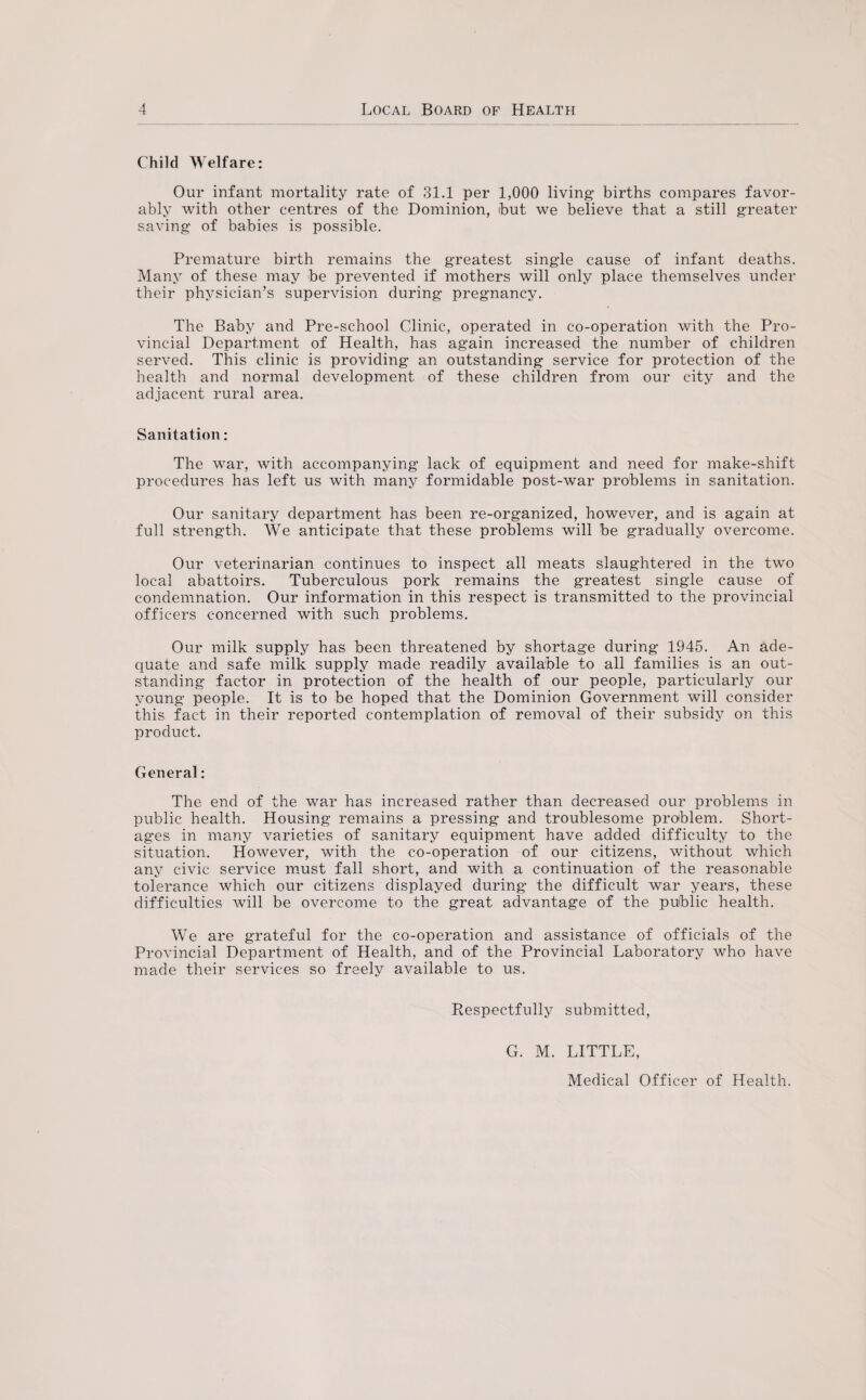 Child Welfare: Our infant mortality rate of 31.1 per 1,000 living births compares favor¬ ably with other centres of the Dominion, but we believe that a still greater saving of babies is possible. Premature birth remains the greatest single cause of infant deaths. Many of these may be prevented if mothers will only place themselves under their physician’s supervision during pregnancy. The Baby and Pre-school Clinic, operated in co-operation with the Pro¬ vincial Department of Health, has again increased the number of children served. This clinic is providing an outstanding service for protection of the health and normal development of these children from our city and the adjacent rural area. Sanitation: The war, with accompanying lack of equipment and need for make-shift procedures has left us with many formidable post-war problems in sanitation. Our sanitary department has been re-organized, however, and is again at full strength. We anticipate that these problems will be gradually overcome. Our veterinarian continues to inspect all meats slaughtered in the two local abattoirs. Tuberculous pork remains the greatest single cause of condemnation. Our information in this respect is transmitted to the provincial officers concerned with such problems. Our milk supply has been threatened by shortage during 1945. An ade¬ quate and safe milk supply made readily available to all families is an out¬ standing factor in protection of the health of our people, particularly our young people. It is to be hoped that the Dominion Government will consider this fact in their reported contemplation of removal of their subsidy on this product. General: The end of the war has increased rather than decreased our problems in public health. Housing remains a pressing and troublesome problem. Short¬ ages in many varieties of sanitary equipment have added difficulty to the situation. However, with the co-operation of our citizens, without which any civic service must fall short, and with a continuation of the reasonable tolerance which our citizens displayed during the difficult war years, these difficulties will be overcome to the great advantage of the public health. We are grateful for the co-operation and assistance of officials of the Provincial Department of Health, and of the Provincial Laboratory who have made their services so freely available to us. Respectfully submitted, G. M. LITTLE, Medical Officer of Health.
