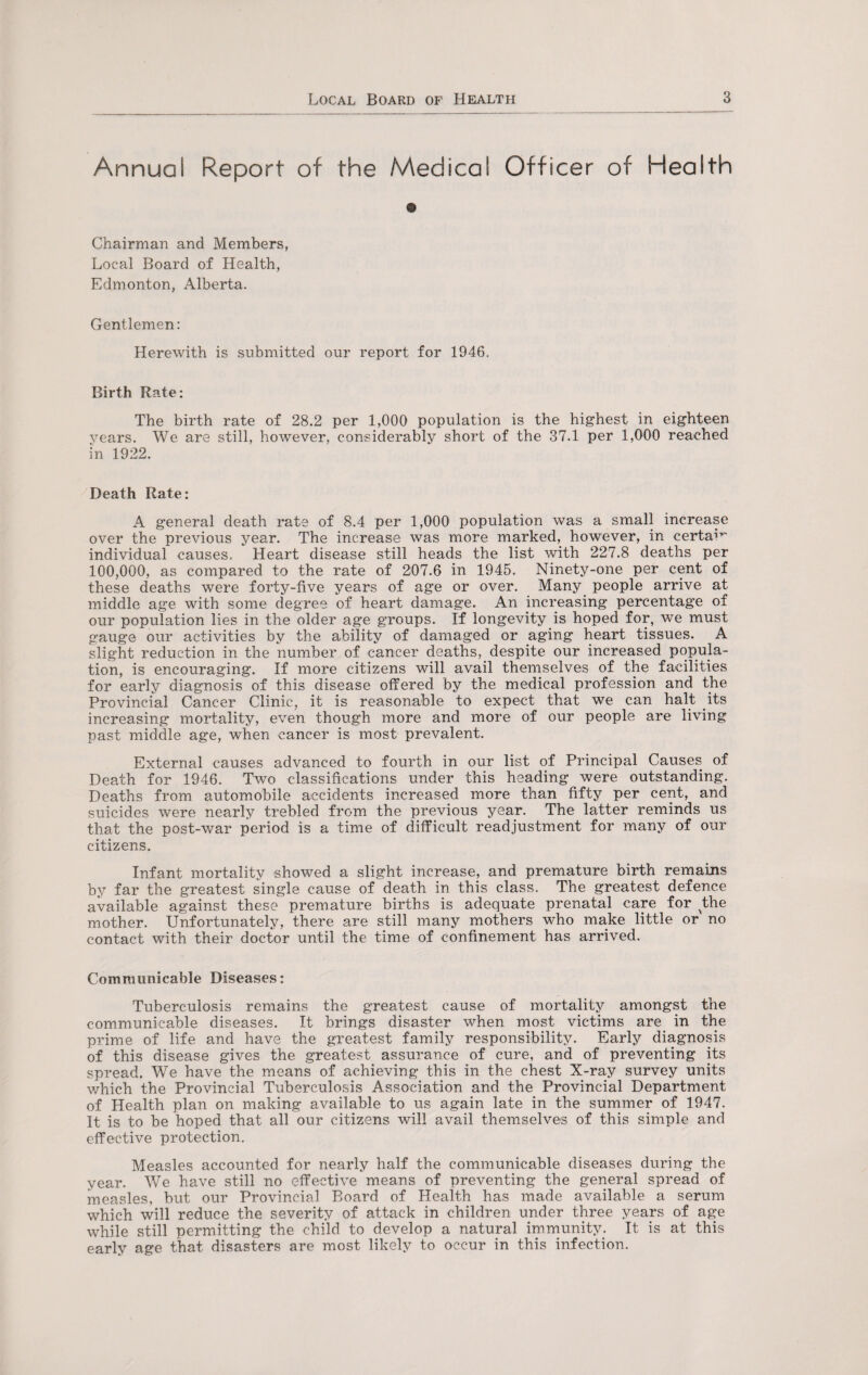 Annual Report of the Medical Officer of Health Chairman and Members, Local Board of Health, Edmonton, Alberta. Gentlemen: Herewith is submitted our report for 1946. Birth Rate: The birth rate of 28.2 per 1,000 population is the highest in eighteen years. We are still, however, considerably short of the 37.1 per 1,000 reached in 1922. Death Rate: A general death rate of 8.4 per 1,000 population was a small increase over the previous year. The increase was more marked, however, in certa1*' individual causes. Heart disease still heads the list with 227.8 deaths per 100,000, as compared to the rate of 207.6 in 1945. Ninety-one per cent of these deaths were forty-five years of age or over. Many people arrive at middle age with some degree of heart damage. An increasing percentage of our population lies in the older age groups. If longevity is hoped for, we must gauge our activities by the ability of damaged or aging heart tissues. A slight reduction in the number of cancer deaths, despite our increased popula¬ tion, is encouraging. If more citizens will avail themselves of the facilities for early diagnosis of this disease offered by the medical profession and the Provincial Cancer Clinic, it is reasonable to expect that we can halt its increasing mortality, even though more and more of our people are living past middle age, when cancer is most prevalent. External causes advanced to fourth in our list of Principal Causes of Death for 1946. Two classifications under this heading were outstanding. Deaths from automobile accidents increased more than fifty per cent, and suicides were nearly trebled from the previous year. The latter reminds us that the post-war period is a time of difficult readjustment for many of our citizens. Infant mortality showed a slight increase, and premature birth remains by far the greatest single cause of death in this class. The greatest defence available against these premature births is adequate prenatal care for the mother. Unfortunately, there are still many mothers who make little or no contact with their doctor until the time of confinement has arrived. Communicable Diseases: Tuberculosis remains the greatest cause of mortality amongst the communicable diseases. It brings disaster when most victims are in the prime of life and have the greatest family responsibility. Early diagnosis of this disease gives the greatest assurance of cure, and of preventing its spread. We have the means of achieving this in the chest X-ray survey units which the Provincial Tuberculosis Association and the Provincial Department of Health plan on making available to us again late in the summer of 1947. It is to be hoped that all our citizens will avail themselves of this simple and effective protection. Measles accounted for nearly half the communicable diseases during the year. We have still no effective means of preventing the general spread of measles, but our Provincial Board of Health has made available a serum which will reduce the severity of attack in children under three years of age while still permitting the child to develop a natural immunity. It is at this early age that disasters are most likely to occur in this infection.