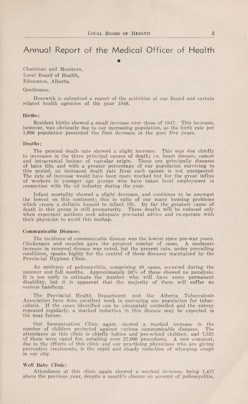 Annual Report of the Medical Officer of Health © Chairman and Members, Local Board of Health, Edmonton, Alberta. Gentlemen: Herewith is submitted a report of the activities of our Board and certain related health agencies of the year 1948. Births: Resident births showed a small increase over those of 1947. This increase, however, was obviously due to our increasing population, as the birth rate per 1,000 population presented the first decrease in the past five years. Deaths: The general death rate showed a slight increase. This was due chiefly to increases in the three principal causes of death; i.e. heart disease, cancer and intracranial lesions of vascular origin. These are principally diseases of later life, and with a greater percentage of our population surviving to this period, an increased death rate from such causes is not unexpected. The rate of increase would have been more marked but for the great influx of workers in younger age groups who have taken local employment in connection with the oil industry during the year. Infant mortality showed a slight decrease, and continues to be amongst the lowest on this continent; this in spite of our many housing problems which create a definite hazard to infant life. By far the greatest cause of death in this group is still prematurity. These deaths will be reduced only when expectant mothers seek adequate pre-natal advice and co-operate with their physician to avoid this mishap. Communicable Disease: The incidence of communicable disease was the lowest since pre-war years. Chickenpox and measles gave the greatest number of cases. A moderate increase in venereal disease was noted, but the present rate, under prevailing conditions, speaks highly for the control of these diseases maintained by the Provincial Hygiene Clinic. An epidemic of poliomyelitis, comprising 88 cases, occurred during the summer and fall months. Approximately 50'% of these showed no paralysis. It is too early to estimate the number who will have some permanent disability, but it is apparent that the majority of these will suffer no serious handicap. The Provincial Health Department and the Alberta Tuberculosis Association have done excellent work in surveying our population for tuber¬ culosis. If the cases identified can be adequately controlled and the survey repeated regularly, a marked reduction in this disease may be expected in the near future. Our Immunization Clinic again showed a marked increase in the number of children protected against various communicable diseases. The attendance at this clinic is chiefly babies and pre-school children, and 7,325 of these were cared for, entailing over 27,000 procedures. A new conquest, due to the efforts of this clinic and our practising physicians who are giving preventive treatments, is the rapid and steady reduction of whooping cough in our city. Well Baby Clinic: Attendance at this clinic again showed a marked increase, being 1,437 above the previous year, despite a month’s closure on account of poliomyelitis.