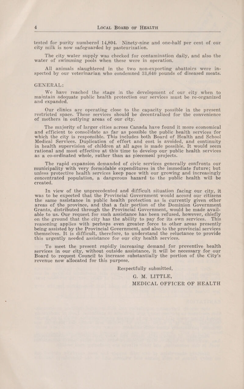 tested for purity numbered 14,804. Ninety-nine and one-half per cent of our city milk is now safeguarded by pasteurization. The city water supply was checked for contamination daily, and also the water of swimming pools when these were in operation. All animals slaughtered in the two non-exporting abattoirs were in¬ spected by our veterinarian who condemned 31,640 pounds of diseased meats. GENERAL: We have reached the stage in the development of our city when to maintain adequate public health protection our services must be re-organized and expanded. Our clinics are operating close to the capacity possible in the present restricted space. These services should be decentralized for the convenience of mothers in outlying areas of our city. The majority of larger cities across Canada have found it more economical and efficient to consolidate as far as possible the public health services for which the city is responsible. This includes both Board of Health and School Medical Services. Duplication of effort and cost is avoided, and continuity in health supervision of children at all ages is made possible. It would seem rational and most effective at this time to develop our public health services as a co-ordinated whole, rather than as piecemeal projects. The rapid expansion demanded of civic services generally confronts our municipality with very formidable expenditures in the immediate future; but unless protective health services keep pace with our growing and increasingly concentrated population, a dangerous hazard to the public health will be created. In view of the unprecedented and difficult situation facing our city, it was to be expected that the Provincial Government would accord our citizens the same assistance in public health protection as is currently given other areas of the province, and that a fair portion of the Dominion Government Grants, distributed through the Provincial Government, would be made avail¬ able to us. Our request for such assistance has been refused, however, chiefly on the ground that the city has the ability to pay for its own services. This reasoning applies with perhaps even greater force to other areas presently being assisted by the Provincial Government, and also to the provincial services themselves. It is difficult, therefore, to understand the reluctance to provide this urgently needed assistance for our city health services. To meet the present rapidly increasing demand for preventive health services in our city, without outside assistance, it will be necessary for our Board to request Council to increase substantially the portion of the City’s revenue now allocated for this purpose. Respectfully submitted, G. M. LITTLE, MEDICAL OFFICER OF HEALTH