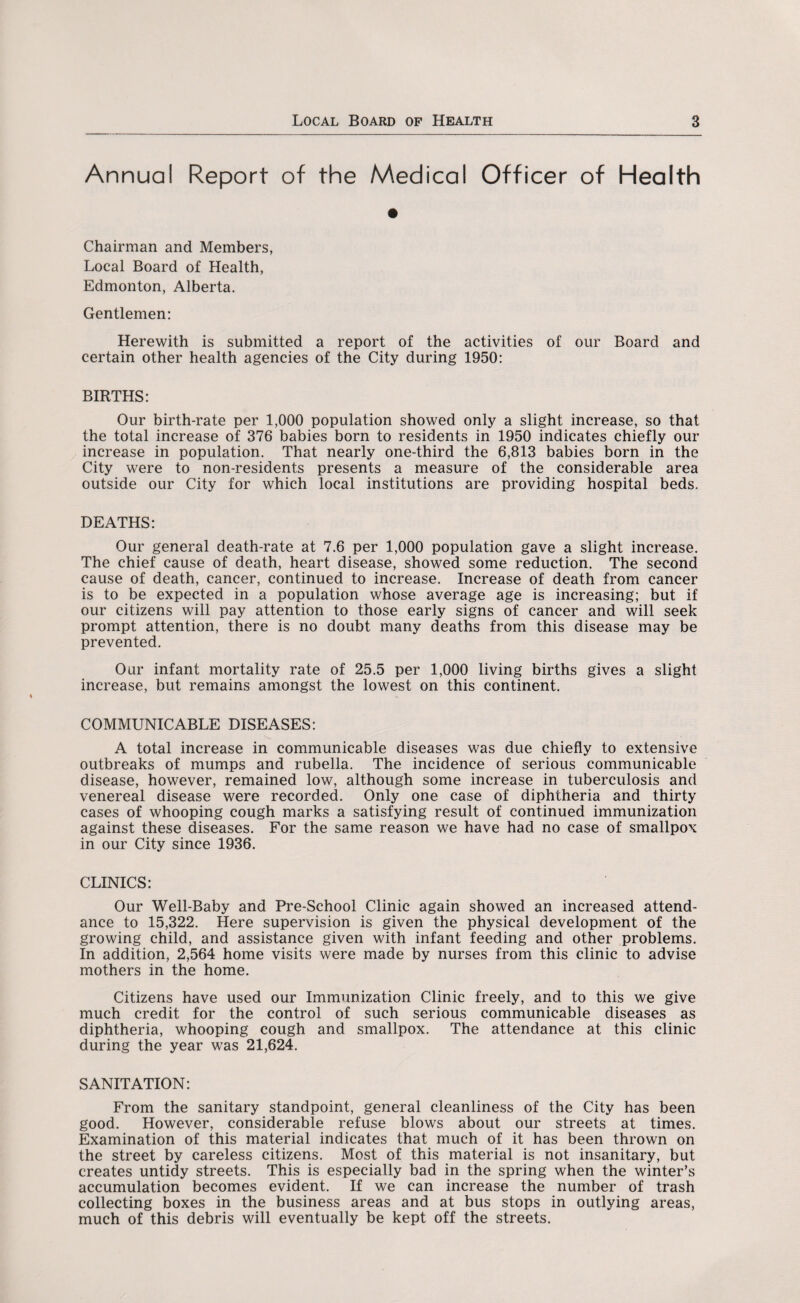 Annual Report of the Medical Officer of Health Chairman and Members, Local Board of Health, Edmonton, Alberta. Gentlemen: Herewith is submitted a report of the activities of our Board and certain other health agencies of the City during 1950: BIRTHS: Our birth-rate per 1,000 population showed only a slight increase, so that the total increase of 376 babies born to residents in 1950 indicates chiefly our increase in population. That nearly one-third the 6,813 babies born in the City were to non-residents presents a measure of the considerable area outside our City for which local institutions are providing hospital beds. DEATHS: Our general death-rate at 7.6 per 1,000 population gave a slight increase. The chief cause of death, heart disease, showed some reduction. The second cause of death, cancer, continued to increase. Increase of death from cancer is to be expected in a population whose average age is increasing; but if our citizens will pay attention to those early signs of cancer and will seek prompt attention, there is no doubt many deaths from this disease may be prevented. Our infant mortality rate of 25.5 per 1,000 living births gives a slight increase, but remains amongst the lowest on this continent. COMMUNICABLE DISEASES: A total increase in communicable diseases was due chiefly to extensive outbreaks of mumps and rubella. The incidence of serious communicable disease, however, remained low, although some increase in tuberculosis and venereal disease were recorded. Only one case of diphtheria and thirty cases of whooping cough marks a satisfying result of continued immunization against these diseases. For the same reason we have had no case of smallpox in our City since 1936. CLINICS: Our Well-Baby and Pre-School Clinic again showed an increased attend¬ ance to 15,322. Here supervision is given the physical development of the growing child, and assistance given with infant feeding and other problems. In addition, 2,564 home visits were made by nurses from this clinic to advise mothers in the home. Citizens have used our Immunization Clinic freely, and to this we give much credit for the control of such serious communicable diseases as diphtheria, whooping cough and smallpox. The attendance at this clinic during the year was 21,624. SANITATION: From the sanitary standpoint, general cleanliness of the City has been good. However, considerable refuse blows about our streets at times. Examination of this material indicates that much of it has been thrown on the street by careless citizens. Most of this material is not insanitary, but creates untidy streets. This is especially bad in the spring when the winter’s accumulation becomes evident. If we can increase the number of trash collecting boxes in the business areas and at bus stops in outlying areas, much of this debris will eventually be kept off the streets.