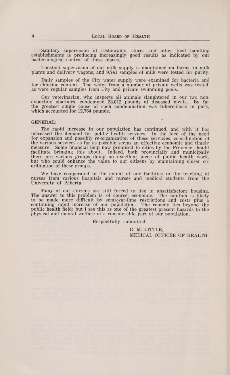 Sanitary supervision of restaurants, stores and other food handling establishments is producing increasingly good results as indicated by our bacteriological control of these places. Constant supervision of our milk supply is maintained on farms, in milk plants and delivery wagons, and 9,741 samples of milk were tested for purity. Daily samples of the City water supply were examined for bacteria and for chlorine content. The water from a number of private wells was tested, as were regular samples from City and private swimming pools. Our veterinarian, who inspects all animals slaughtered in our two non¬ exporting abattoirs, condemned 28,012 pounds of diseased meats. By far the greatest single cause of such condemnation was tuberculosis in pork, which accounted for 12,764 pounds. GENERAL: The rapid increase in our population has continued, and with it has increased the demand for public health services. In the face of the need for expansion and possibly re-organization of these servicies, co-ordination of the various services as far as possible seems an effective economic and timely measure. Some financial help now promised to cities by the Province should facilitate bringing this about. Indeed, both provincially and municipally there are various groups doing an excellent piece of public health work, but who could enhance the value to our citizens by maintaining closer co¬ ordination of these groups. We have co-operated to the extent of our facilities in the teaching of nurses from various hospitals and nurses and medical students from the University of Alberta. Many of our citizens are still forced to live in unsatisfactory housing. The answer to this problem is, of course, economic. The solution is likely to be made more difficult by semi-war-time restrictions and costs plus a continuing rapid increase of our population. The remedy lies beyond the public health field; but I see this as one of the greatest present hazards to the physical and mental welfare of a considerable part of our population. Respectfully submitted, G. M. LITTLE, MEDICAL OFFICER OF HEALTH.