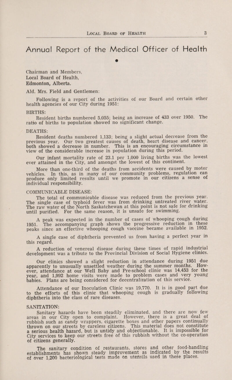 Annual Report of the Medical Officer of Health Chairman and Members, Local Board of Health, Edmonton, Alberta. Aid. Mrs. Field and Gentlemen: Following is a report of the activities of our Board and certain other health agencies of our City during 1951: BIRTHS: Resident births numbered 5,055; being an increase of 433 over 1950. The ratio of births to population showed no significant change. DEATHS: Resident deaths numbered 1,133; being a slight actual decrease from the previous year. Our two greatest causes of death, heart disease and cancer, both showed a decrease in number. This is an encouraging circumstance in view of the considerable increase in population during this period. Our infant mortality rate of 23.1 per 1,000 living births was the lowest ever attained in the City, and amongst the lowest of this continent. More than one-third of the deaths from accidents were caused by motor vehicles. In this, as in many of our community problems, regulation can produce only limited results until we promote in our citizens a sense of individual responsibility. COMMUNICABLE DISEASE: The total of communicable disease was reduced from the previous year. The single case of typhoid fever was from drinking untreated river water. The raw water of the North Saskatchewan at this point is not safe for drinking until purified. For the same reason, it is unsafe for swimming. A peak was expected in the number of cases of whooping cough during 1951. The accompanying graph shows the progressive reduction in these peaks since an effective whooping cough vaccine became available in 1952. A single case of diphtheria prevented us from having a perfect year in this regard. A reduction of venereal disease during these times of rapid industrial development was a tribute to the Provincial Division of Social Hygiene clinics. Our clinics showed a slight reduction in attendance during 1951 due apparently to unusually unsettled weather during the summer months. How¬ ever, attendance at our Well Baby and Pre-school clinic was 14,453 for the year, and 1,992 home visits were made to problem cases and very young babies. Plans are being considered for decentralization of this service. Attendance of our Inoculation Clinic was 19,770. It is in good part due to the efforts of this clinic that whooping cough is gradually following diphtheria into the class of rare diseases. SANITATION: Sanitary hazards have been steadily eliminated, and there are now few areas in our City open to complaint. However, there is a great deal of rubbish such as candy wrappers, cigarette boxes and other papers continually thrown on our streets by careless citizens. This material does not constitute a serious health hazard, but is untidy and objectionable. It is impossible for City services to keep our streets free of this rubbish without the co-operation Of citizens generally. The sanitary condition of restaurants, stores and other food-handling establishments has shown steady improvement as indicated by the results of over 1,200 bacteriological tests made on utertsils used in these places.