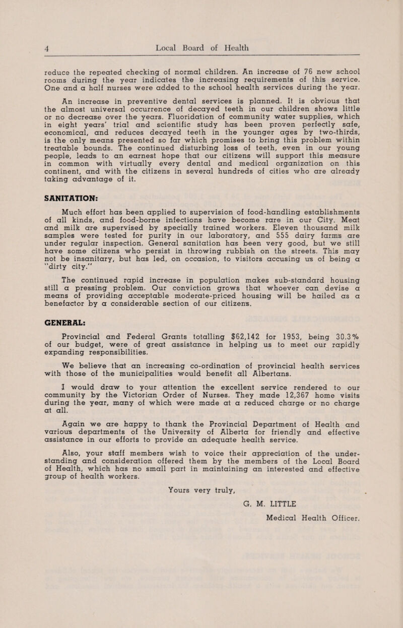reduce the repeated checking of normal children. An increase of 76 new school rooms during the year indicates the increasing requirements of this service. One and a half nurses were added to the school health services during the year. An increase in preventive dental services is planned. It is obvious that the almost universal occurrence of decayed teeth in our children shows little or no decrease over the years. Fluoridation of community water supplies, which in eight years' trial and scientific study has been proven perfectly safe, economical, and reduces decayed teeth in the younger ages by two-thirds, is the only means presented so far which promises to bring this problem within treatable bounds. The continued disturbing loss of teeth, even in our young people, leads to an earnest hope that our citizens will support this measure in common with virtually every dental and medical organization on this continent, and with the citizens in several hundreds of cities who are already taking advantage of it. SANITATION: Much effort has been applied to supervision of food-handling establishments of all kinds, and food-borne infections have become rare in our City. Meat and milk are supervised by specially trained workers. Eleven thousand milk samples were tested for purity in our laboratory, and 555 dairy farms are under regular inspection. General sanitation has been very good, but we still have some citizens who persist in throwing rubbish on the streets. This may not be insanitary, but has led, on occasion, to visitors accusing us of being a dirty city. The continued rapid increase in population makes sub-standard housing still a pressing problem. Our conviction grows that whoever can devise a means of providing acceptable moderate-priced housing will be hailed as a benefactor by a considerable section of our citizens. GENERAL: Provincial and Federal Grants totalling $62,142 for 1953, being 30.3% of our budget, were of great assistance in helping us to meet our rapidly expanding responsibilities. We believe that an increasing co-ordination of provincial health services with those of the municipalities would benefit all Albertans. I would draw to your attention the excellent service rendered to our community by the Victorian Order of Nurses. They made 12,367 home visits during the year, many of which were made at a reduced charge or no charge at all. Again we are happy to thank the Provincial Department of Health and various departments of the University of Alberta for friendly and effective assistance in our efforts to provide an adequate health service. Also, your staff members wish to voice their appreciation of the under¬ standing and consideration offered them by the members of the Local Board of Health, which has no small part in maintaining an interested and effective group of health workers. Yours very truly. G. M. LITTLE Medical Health Officer.