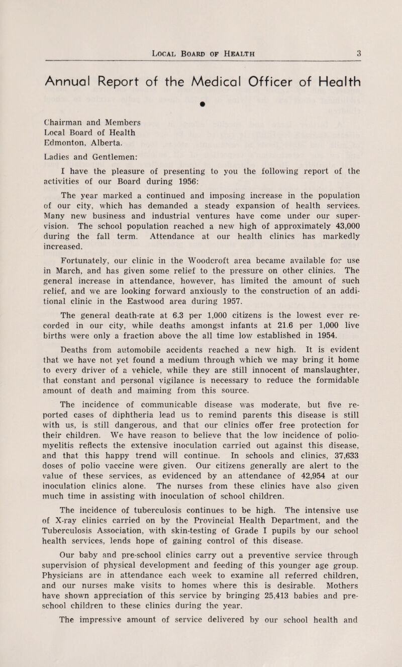 Annual Report of the Medical Officer of Health Chairman and Members Local Board of Health Edmonton, Alberta. Ladies and Gentlemen: I have the pleasure of presenting to you the following report of the activities of our Board during 1956: The year marked a continued and imposing increase in the population of our city, which has demanded a steady expansion of health services. Many new business and industrial ventures have come under our super¬ vision. The school population reached a new high of approximately 43,000 during the fall term. Attendance at our health clinics has markedly increased. Fortunately, our clinic in the Woodcroft area became available for use in March, and has given some relief to the pressure on other clinics. The general increase in attendance, however, has limited the amount of such relief, and we are looking forward anxiously to the construction of an addi¬ tional clinic in the Eastwood area during 1957. The general death-rate at 6.3 per 1,000 citizens is the lowest ever re¬ corded in our city, while deaths amongst infants at 21.6 per 1,000 live births were only a fraction above the all time low established in 1954. Deaths from automobile accidents reached a new high. It is evident that we have not yet found a medium through which we may bring it home to every driver of a vehicle, while they are still innocent of manslaughter, that constant and personal vigilance is necessary to reduce the formidable amount of death and maiming from this source. The incidence of communicable disease was moderate, but five re¬ ported cases of diphtheria lead us to remind parents this disease is still with us, is still dangerous, and that our clinics offer free protection for their children. We have reason to believe that the low incidence of polio¬ myelitis reflects the extensive inoculation carried out against this disease, and that this happy trend will continue. In schools and clinics, 37,633 doses of polio vaccine were given. Our citizens generally are alert to the value of these services, as evidenced by an attendance of 42,954 at our inoculation clinics alone. The nurses from these clinics have also given much time in assisting with inoculation of school children. The incidence of tuberculosis continues to be high. The intensive use of X-ray clinics carried on by the Provincial Health Department, and the Tuberculosis Association, with skin-testing of Grade I pupils by our school health services, lends hope of gaining control of this disease. Our baby and pre-school clinics carry out a preventive service through supervision of physical development and feeding of this younger age group. Physicians are in attendance each week to examine all referred children, and our nurses make visits to homes where this is desirable. Mothers have shown appreciation of this service by bringing 25,413 babies and pre¬ school children to these clinics during the year. The impressive amount of service delivered by our school health and