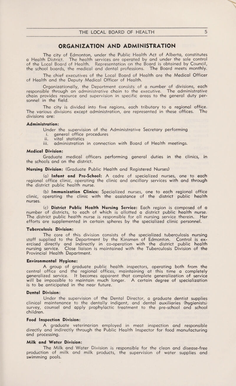 ORGANIZATION AND ADMINISTRATION The city of Edmonton, under the Public Health Act of Alberta, constitutes a Health District. The health services are operated by and under the sole control of the Local Board of Health. Representation on the Board is obtained by Council, the school boards, the medical and dental professions. The Board meets monthly. The chief executives of the Local Board of Health are the Medical Officer of Health and the Deputy Medical Officer of Health. Organizationally, the Department consists of a number of divisions, each responsible through an administrative chain to the executive. The administrative chain provides resource and supervision in specific areas to the general duty per¬ sonnel in the field. The city is divided into five regions, each tributary to a regional office. The various divisions except administration, are represented in these offices. The divisions are: Administration: Under the supervision of the Administrative Secretary performing i. general office procedures ii. vital statistics iii. administration in connection with Board of Health meetings. Medical Division: Graduate medical officers performing general duties in the clinics, in the schools and on the district. Nursing Division: (Graduate Public Health and Registered Nurses) (a) Infant and Pre-School: A cadre of specialized nurses, one to each regional office clinic, operating the clinic and ancillary services with and through the district public health nurse. (b) Immunization Clinics: Specialized nurses, one to each regional office clinic, operating the clinic with the assistance of the district public health nurses. (c) District Public Health Nursing Service: Each region is composed of a number of districts, to each of which is allotted a district public health nurse. The district public health nurse is responsible for all nursing service therein. Her efforts are supplemented in certain spheres by the specialized clinic personnel. Tuberculosis Division: The core of this division consists of the specialized tuberculosis nursing staff supplied to the Department by the Kinsmen of Edmonton. Control is ex¬ ercised directly and indirectly in co-operation with the district public health nursing service. Close liaison is maintained with the Tuberculosis Division of the Provincial Health Department. Environmental Hygiene: A group of graduate public health inspectors, operating both from the central office and the regional offices, maintaining at this time a completely generalized service. It becomes apparent that complete generalization of service will be impossible to maintain much longer. A certain degree of specialization is to be anticipated in the near future. Dental Division: Under the supervision of the Dental Director, a graduate dentist supplies clinical maintenance to the dentally indigent, and dental auxiliaries (hygienists) survey, counsel and apply prophylactic treatment to the pre-school and school children. Food Inspection Division: A graduate veterinarian employed in meat inspection and responsible directly and indirectly through the Public Health Inspector for food manufacturing and processing. Milk and Water Division: The Milk and Water Division is responsible for the clean and disease-free production of milk and milk products, the supervision of water supplies and swimming pools.