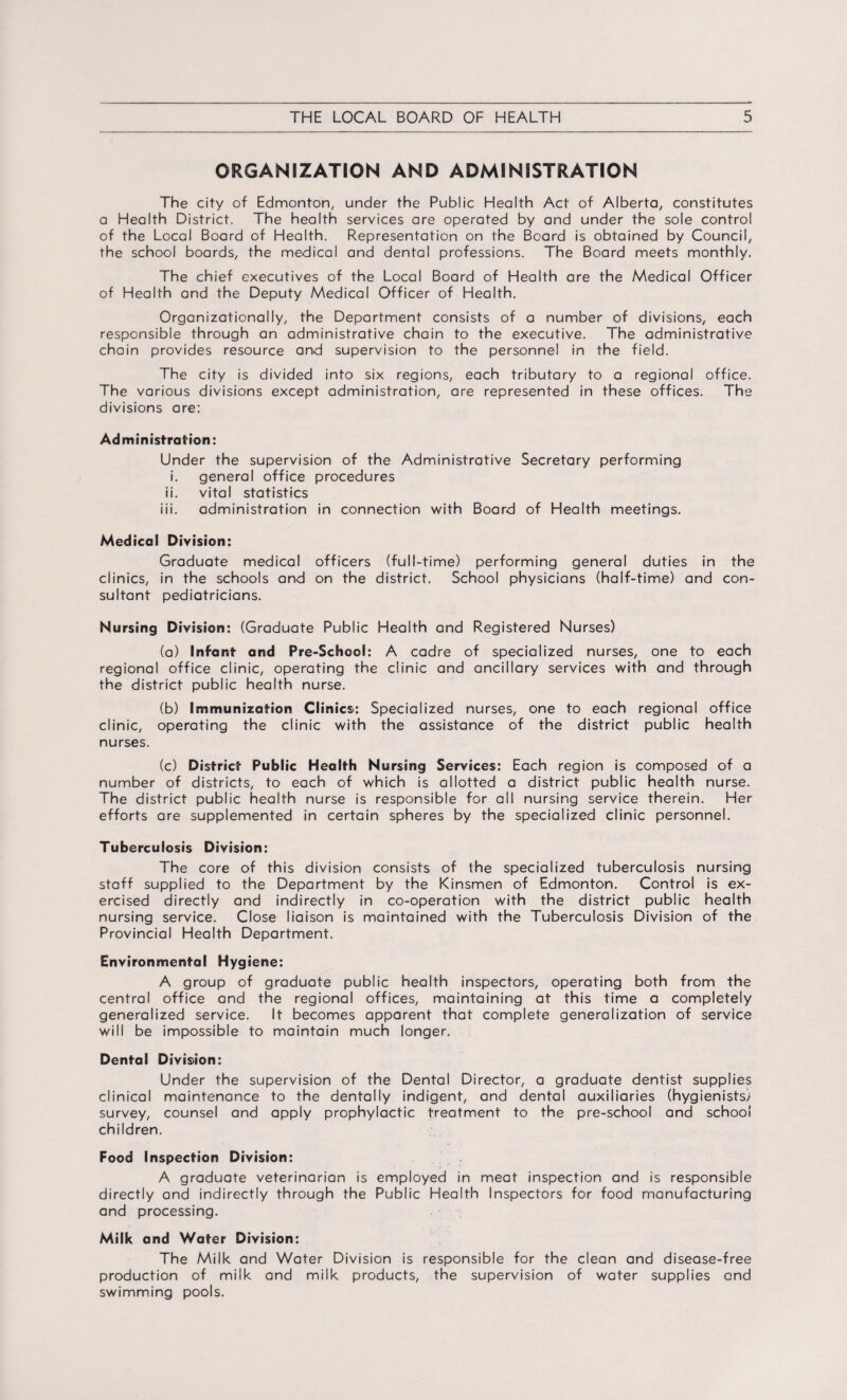 ORGANIZATION AND ADMINISTRATION The city of Edmonton, under the Public Health Act of Alberta, constitutes a Health District. The health services are operated by and under the sole control of the Local Board of Health. Representation on the Board is obtained by Council, the school boards, the medical and dental professions. The Board meets monthly. The chief executives of the Local Board of Health are the Medical Officer of Health and the Deputy Medical Officer of Health. Organizationally, the Department consists of a number of divisions, each responsible through an administrative chain to the executive. The administrative chain provides resource and supervision to the personnel in the field. The city is divided into six regions, each tributary to a regional office. The various divisions except administration, are represented in these offices. The divisions are: Administration: Under the supervision of the Administrative Secretary performing i. general office procedures ii. vital statistics iii. administration in connection with Board of Health meetings. Medical Division: Graduate medical officers (full-time) performing general duties in the ciinics, in the schools and on the district. School physicians (half-time) and con¬ sultant pediatricians. Nursing Division: (Graduate Public Health and Registered Nurses) (a) Infant and Pre-School: A cadre of specialized nurses, one to each regional office clinic, operating the clinic and ancillary services with and through the district public health nurse. (b) Immunization Clinics: Specialized nurses, one to each regional office clinic, operating the clinic with the assistance of the district public health nurses. (c) District Public Health Nursing Services: Each region is composed of a number of districts, to each of which is allotted a district public health nurse. The district public health nurse is responsible for all nursing service therein. Her efforts are supplemented in certain spheres by the specialized clinic personnel. Tuberculosis Division: The core of this division consists of the specialized tuberculosis nursing staff supplied to the Department by the Kinsmen of Edmonton. Control is ex¬ ercised directly and indirectly in co-operation with the district public health nursing service. Close liaison is maintained with the Tuberculosis Division of the Provincial Health Department. Environmental Hygiene: A group of graduate public health inspectors, operating both from the central office and the regional offices, maintaining at this time a completely generalized service. It becomes apparent that complete generalization of service will be impossible to maintain much longer. Dental Division: Under the supervision of the Dental Director, a graduate dentist supplies clinical maintenance to the dentally indigent, and dental auxiliaries (hygienists; survey, counsel and apply prophylactic treatment to the pre-school and school children. Food Inspection Division: A graduate veterinarian is employed in meat inspection and is responsible directly and indirectly through the Public Health Inspectors for food manufacturing and processing. Milk and Water Division: The Milk and Water Division is responsible for the clean and disease-free production of milk and milk products, the supervision of water supplies and swimming pools.