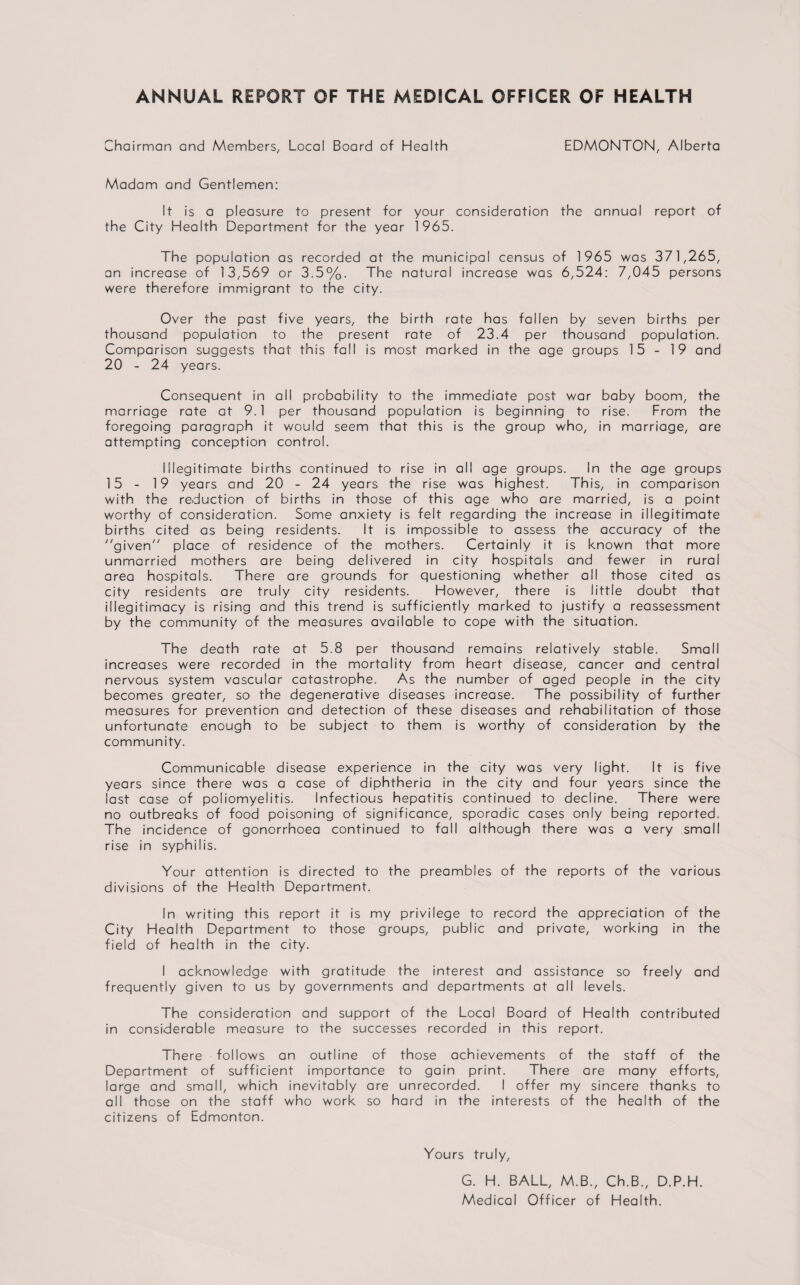 ANNUAL REPORT OF THE MEDICAL OFFICER OF HEALTH Chairman and Members, Local Board of Health EDMONTON, Alberta Madam and Gentlemen: It is a pleasure to present for your consideration the annual report of the City Health Department for the year 1965. The population as recorded at the municipal census of 1965 was 371,265, an increase of 13,569 or 3.5%. The natural increase was 6,524: 7,045 persons were therefore immigrant to the city. Over the past five years, the birth rate has fallen by seven births per thousand population to the present rate of 23.4 per thousand population. Comparison suggests that this fall is most marked in the age groups 15 - 19 and 20 - 24 years. Consequent in all probability to the immediate post war baby boom, the marriage rate at 9.1 per thousand population is beginning to rise. From the foregoing paragraph it would seem that this is the group who, in marriage, are attempting conception control. Illegitimate births continued to rise in all age groups. In the age groups 15 - 19 years and 20 - 24 years the rise was highest. This, in comparison with the reduction of births in those of this age who are married, is a point worthy of consideration. Some anxiety is felt regarding the increase in illegitimate births cited as being residents. It is impossible to assess the accuracy of the given place of residence of the mothers. Certainly it is known that more unmarried mothers are being delivered in city hospitals and fewer in rural area hospitals. There are grounds for questioning whether all those cited as city residents are truly city residents. However, there is little doubt that illegitimacy is rising and this trend is sufficiently marked to justify a reassessment by the community of the measures available to cope with the situation. The death rate at 5.8 per thousand remains relatively stable. Small increases were recorded in the mortality from heart disease, cancer and central nervous system vascular catastrophe. As the number of aged people in the city becomes greater, so the degenerative diseases increase. The possibility of further measures for prevention and detection of these diseases and rehabilitation of those unfortunate enough to be subject to them is worthy of consideration by the community. Communicable disease experience in the city was very light. It is five years since there was a case of diphtheria in the city and four years since the last case of poliomyelitis. Infectious hepatitis continued to decline. There were no outbreaks of food poisoning of significance, sporadic cases only being reported. The incidence of gonorrhoea continued to fall although there was a very small rise in syphilis. Your attention is directed to the preambles of the reports of the various divisions of the Health Department. In writing this report it is my privilege to record the appreciation of the City Health Department to those groups, public and private, working in the field of health in the city. I acknowledge with gratitude the interest and assistance so freely and frequently given to us by governments and departments at all levels. The consideration and support of the Local Board of Health contributed in considerable measure to the successes recorded in this report. There follows an outline of those achievements of the staff of the Department of sufficient importance to gain print. There are many efforts, large and small, which inevitably are unrecorded. I offer my sincere thanks to all those on the staff who work so hard in the interests of the health of the citizens of Edmonton. Yours truly, G. H. BALL, M.B., Ch.B., D.P.H. Medical Officer of Health.