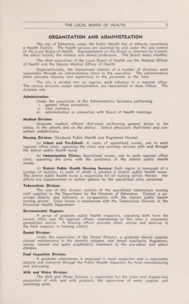 ORGANIZATION AND ADMINISTRATION The city of Edmonton, under the Public Health Act of Alberta, constitutes a Health District. The health services are operated by and under the sole control of the Local Board of Health. Representation on the Board is obtained by Council, the school boards, the medical and dental professions. The Board meets monthly. The chief executives of the Local Board of Health are the Medical Officer of Health and the Deputy Medical Officer of Health. Organizationally, the Department consists of a number of divisions, each responsible through an administrative chain to the executive. The administrative chain provides resource and supervision to the personnel in the field. The city is divided into six regions, each tributary to a regional office. The various divisions except administration, are represented in these offices. The divisions are: Administration: Under the supervision of the Administrative Secretary performing i. general office procedures ii. vital statistics iii. administration in connection with Board of Health meetings. Medical Division: Graduate medical officers (full-time) performing general duties in the clinics, in the schools and on the district. School physicians (half-time) and con¬ sultant pediatricians. Nursing Division: (Graduate Public Health and Registered Nurses) (a) Infant- and Pre-School: A cadre of specialized nurses, one to each regional office clinic, operating the clinic and ancillary services with and through the district public health nurse. (b) Immunization Clinics*: Specialized nurses, one to each regional office clinic, operating the clinic with the assistance of the district public health nurses. (c) District Public Health Nursing Services: Each region is composed of a number of districts, to each of which is allotted a district public health nurse. The district public health nurse is responsible for all nursing service therein. Her efforts are supplemented in certain spheres by the specialized clinic personnel. Tuberculosis Division: The core of this division consists of the specialized tuberculosis nursing staff supplied to the Department by the Kinsmen of Edmonton. Control is ex¬ ercised directly and indirectly in co-operation with the district public health nursing service. Close liaison is maintained with the Tuberculosis Division of the Provincial Health Department. Environmental Hygiene: A group of graduate public health inspectors, operating both from the central office and the regional offices, maintaining at this time a completely generalized service. A housing officer provides direct service and back-up to the field inspector in housing control. Dental Division: Under the supervision of the Dental Director, a graduate dentist supplies clinical maintenance to the dentally indigent, and dental auxiliaries (hygienists) survey, counsel and apply prophylactic treatment to the pre-school and school children. Food Inspection Division: A graduate veterinarian is employed in meat inspection and is responsible directly and indirectly through the Public Health Inspectors for food manufacturing and processing. Milk and Water Division: The Milk and Water Division is responsible for the clean and disease-free production of milk and milk products, the supervision of water supplies and swimming pools.