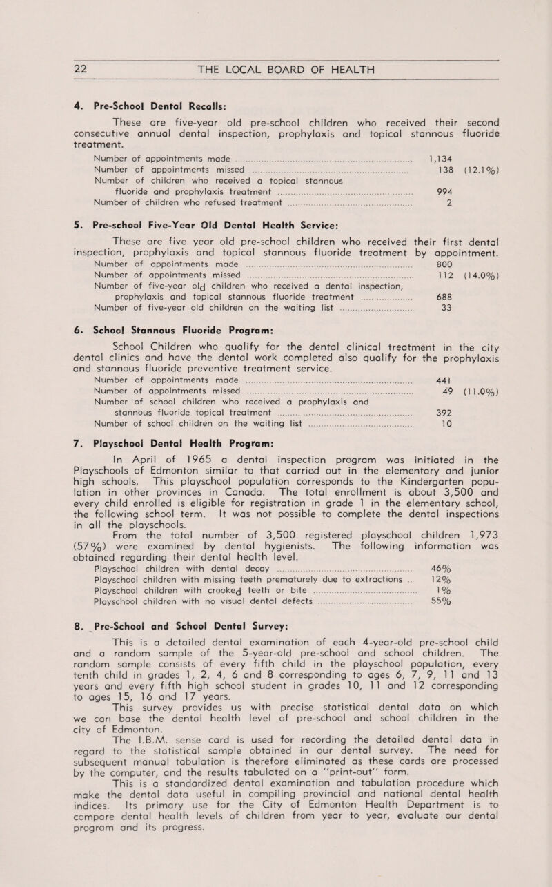 4. Pre-School Dental Recalls: These are five-year old pre-school children who received their second consecutive annual dental inspection, prophylaxis and topical stannous fluoride treatment. Number of appointments made . 1,134 Number of appointments missed . 138 (12.1%) Number of children who received a topical stannous fluoride and prophylaxis treatment . 994 Number of children who refused treatment . 2 5. Pre-school Five-Year Old Dental Health Service: These are five year old pre-school children who received their first dental inspection, prophylaxis and topical stannous fiuoride treatment by appointment. Number of appointments made . 800 Number of appointments missed . 112 (14.0%) Number of five-year old children who received a dental inspection, prophylaxis and topical stannous fluoride treatment . 688 Number of five-year old children on the waiting list . 33 6. School Stannous Fluoride Program: School Children who qualify for the dental clinical treatment in the city dental clinics and have the dental work completed also qualify for the prophylaxis and stannous fluoride preventive treatment service. Number of appointments made . 441 Number of appointments missed . 49 (11.0%) Number of school children who received a prophylaxis and stannous fluoride topical treatment . 392 Number of school children on the waiting list . 10 7. Playschool Dental Health Program: In April of 1965 a dental inspection program was initiated in the Playschools of Edmonton similar to that carried out in the elementary and junior high schools. This playschool population corresponds to the Kindergarten popu¬ lation in other provinces in Canada. The total enrollment is about 3,500 and every child enrolled is eligible for registration in grade 1 in the elementary school, the following school term. It was not possible to complete the dental inspections in all the playschools. From the total number of 3,500 registered playschool children 1,973 (57%) were examined by dental hygienists. The following information was obtained regarding their dental health level. Playschool children with dental decay . 46% Playschool children with missing teeth prematurely due to extractions .. 12% Playschool children with crookej teeth or bite . 1 % Playschool children with no visual dental defects . 55% 8. Pre-School and School Dental Survey: This is a detailed dental examination of each 4-year-o!d pre-school child and a random sample of the 5-year-old pre-school and school children. The random sample consists of every fifth child in the playschool population, every tenth child in grades 1, 2, 4, 6 and 8 corresponding to ages 6, 7, 9, 11 and 13 years and every fifth high school student in grades 10, 11 and 12 corresponding to ages 15, 16 and 17 years. This survey provides us with precise statistical dental data on which we can base the dental health level of pre-school and school children in the city of Edmonton. The I.B.M. sense card is used for recording the detailed dental data in regard to the statistical sample obtained in our dental survey. The need for subsequent manual tabulation is therefore eliminated as these cards are processed by the computer, and the results tabulated on a ''print-out form. This is a standardized dental examination and tabulation procedure which make the dental data useful in compiling provincial and national dental health indices. Its primary use for the City of Edmonton Health Department is to compare dental health levels of children from year to year, evaluate our dental program and its progress.