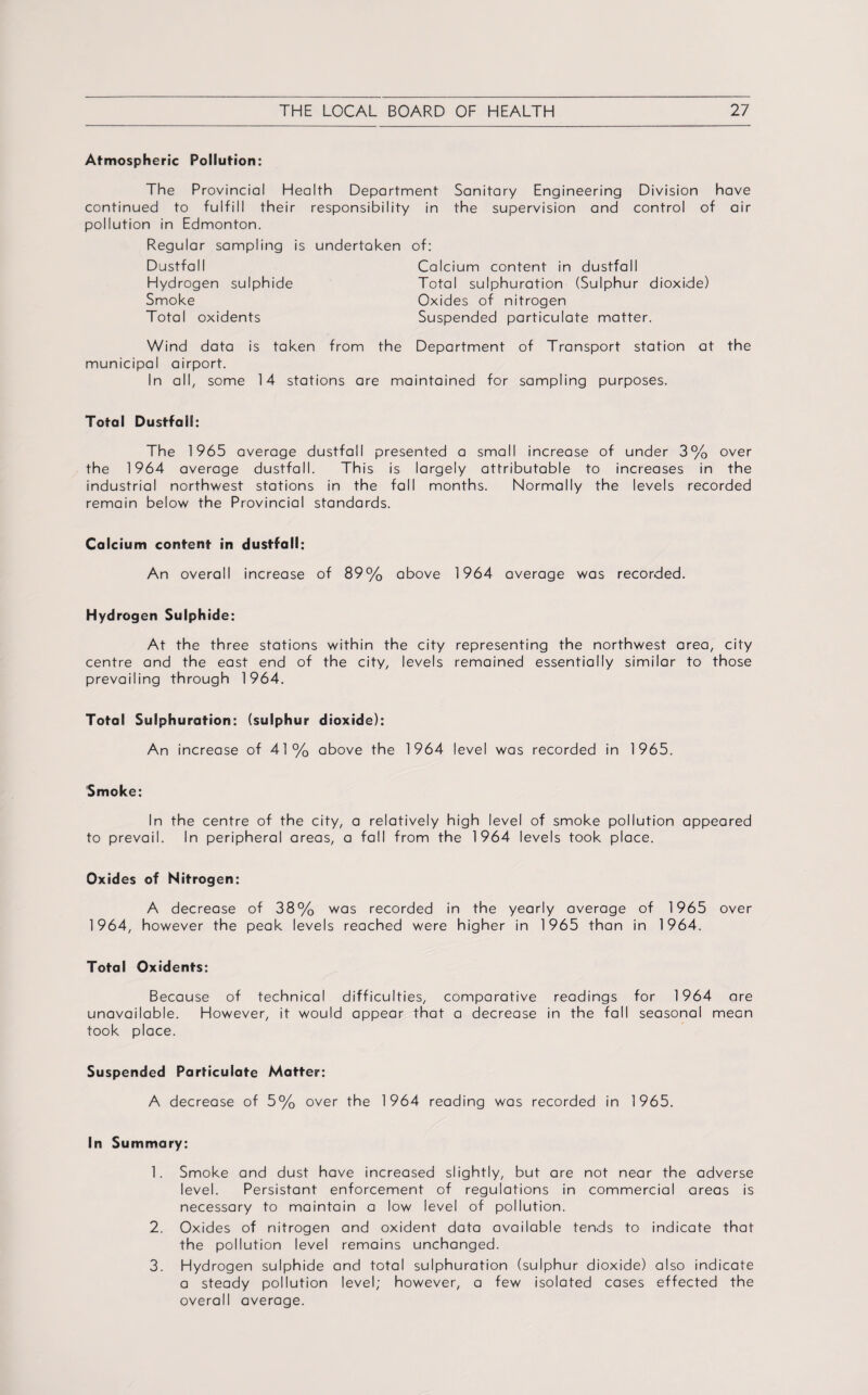 Atmospheric Pollution: The Provincial Health Department Sanitary Engineering Division have continued to fulfill their responsibility in the supervision and control of air pollution in Edmonton. Regular sampling is undertaken Dustfal I Hydrogen sulphide Smoke Total oxidents of: Calcium content in dustfall Total sulphuration (Sulphur dioxide) Oxides of nitrogen Suspended particulate matter. Wind data is taken from the Department of Transport station at the municipal airport. In all, some 14 stations are maintained for sampling purposes. Total Dustfall: The 1965 average dustfall presented a small increase of under 3% over the 1964 average dustfall. This is largely attributable to increases in the industrial northwest stations in the fall months. Normally the levels recorded remain below the Provincial standards. Calcium content in dustfall: An overall increase of 89% above 1964 average was recorded. Hydrogen Sulphide: At the three stations within the city representing the northwest area, city centre and the east end of the city, levels remained essentially similar to those prevailing through 1964. Total Sulphuration: (sulphur dioxide): An increase of 41 % above the 1964 level was recorded in 1965. Smoke: In the centre of the city, a relatively high level of smoke pollution appeared to prevail. In peripheral areas, a fall from the 1964 levels took place. Oxides of Nitrogen: A decrease of 38% was recorded in the yearly average of 1965 over 1964, however the peak levels reached were higher in 1965 than in 1964. Total Oxidents: Because of technical difficulties, comparative readings for 1964 are unavailable. However, it would appear that a decrease in the fall seasonal mean took place. Suspended Particulate Matter: A decrease of 5% over the 1964 reading was recorded in 1965. In Summary: 1. Smoke and dust have increased slightly, but are not near the adverse level. Persistant enforcement of regulations in commercial areas is necessary to maintain a low level of pollution. 2. Oxides of nitrogen and oxident data available tends to indicate that the pollution level remains unchanged. 3. Hydrogen sulphide and total sulphuration (sulphur dioxide) also indicate a steady pollution level; however, a few isolated cases effected the overall average.